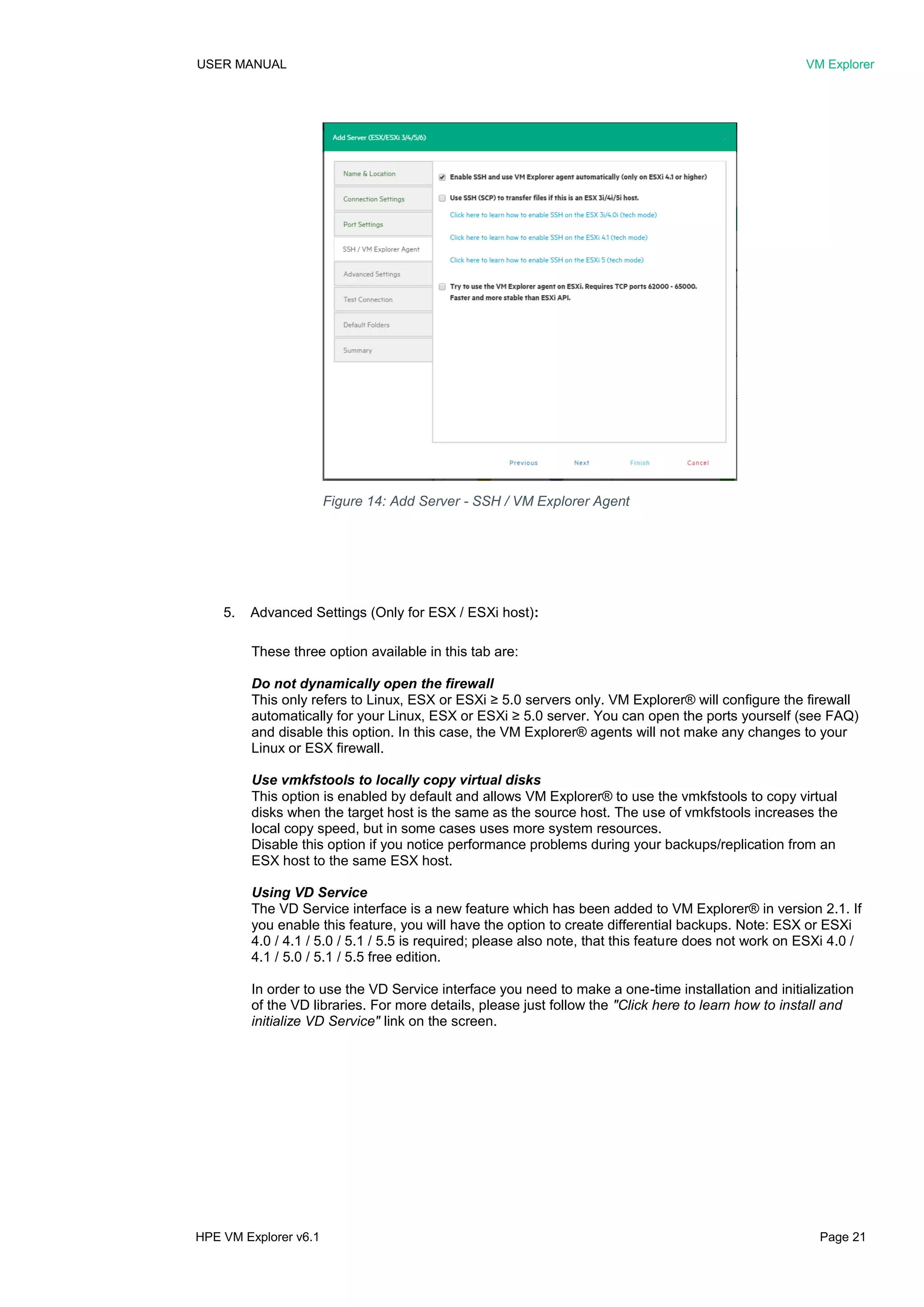 USER MANUAL VM Explorer
HPE VM Explorer v6.1 Page 21
5. Advanced Settings (Only for ESX / ESXi host):
These three option available in this tab are:
Do not dynamically open the firewall
This only refers to Linux, ESX or ESXi ≥ 5.0 servers only. VM Explorer® will configure the firewall
automatically for your Linux, ESX or ESXi ≥ 5.0 server. You can open the ports yourself (see FAQ)
and disable this option. In this case, the VM Explorer® agents will not make any changes to your
Linux or ESX firewall.
Use vmkfstools to locally copy virtual disks
This option is enabled by default and allows VM Explorer® to use the vmkfstools to copy virtual
disks when the target host is the same as the source host. The use of vmkfstools increases the
local copy speed, but in some cases uses more system resources.
Disable this option if you notice performance problems during your backups/replication from an
ESX host to the same ESX host.
Using VD Service
The VD Service interface is a new feature which has been added to VM Explorer® in version 2.1. If
you enable this feature, you will have the option to create differential backups. Note: ESX or ESXi
4.0 / 4.1 / 5.0 / 5.1 / 5.5 is required; please also note, that this feature does not work on ESXi 4.0 /
4.1 / 5.0 / 5.1 / 5.5 free edition.
In order to use the VD Service interface you need to make a one-time installation and initialization
of the VD libraries. For more details, please just follow the "Click here to learn how to install and
initialize VD Service" link on the screen.
Figure 14: Add Server - SSH / VM Explorer Agent
 