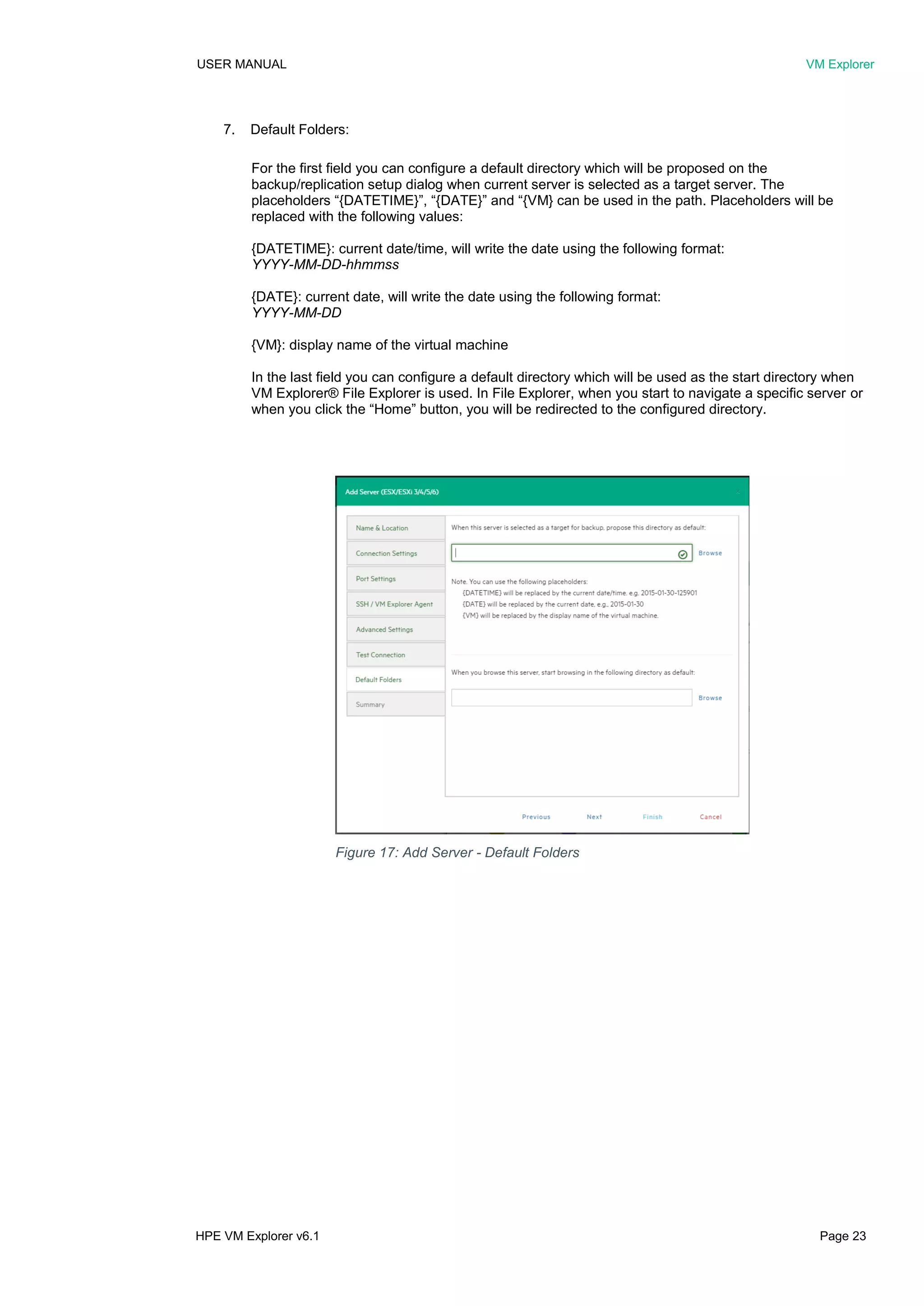 USER MANUAL VM Explorer
HPE VM Explorer v6.1 Page 23
7. Default Folders:
For the first field you can configure a default directory which will be proposed on the
backup/replication setup dialog when current server is selected as a target server. The
placeholders “{DATETIME}”, “{DATE}” and “{VM} can be used in the path. Placeholders will be
replaced with the following values:
{DATETIME}: current date/time, will write the date using the following format:
YYYY-MM-DD-hhmmss
{DATE}: current date, will write the date using the following format:
YYYY-MM-DD
{VM}: display name of the virtual machine
In the last field you can configure a default directory which will be used as the start directory when
VM Explorer® File Explorer is used. In File Explorer, when you start to navigate a specific server or
when you click the “Home” button, you will be redirected to the configured directory.
Figure 17: Add Server - Default Folders
 