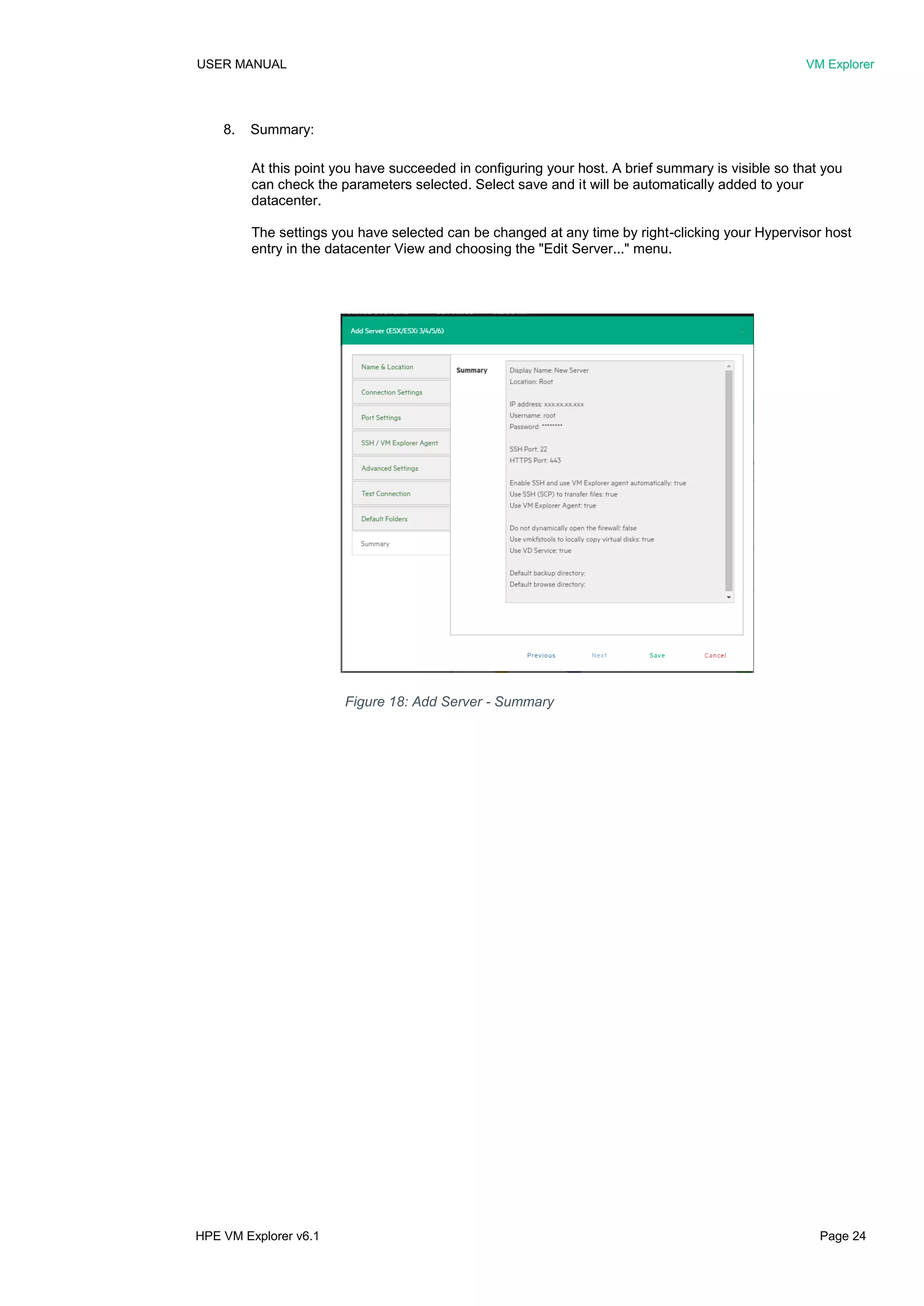 USER MANUAL VM Explorer
HPE VM Explorer v6.1 Page 24
8. Summary:
At this point you have succeeded in configuring your host. A brief summary is visible so that you
can check the parameters selected. Select save and it will be automatically added to your
datacenter.
The settings you have selected can be changed at any time by right-clicking your Hypervisor host
entry in the datacenter View and choosing the "Edit Server..." menu.
Figure 18: Add Server - Summary
 