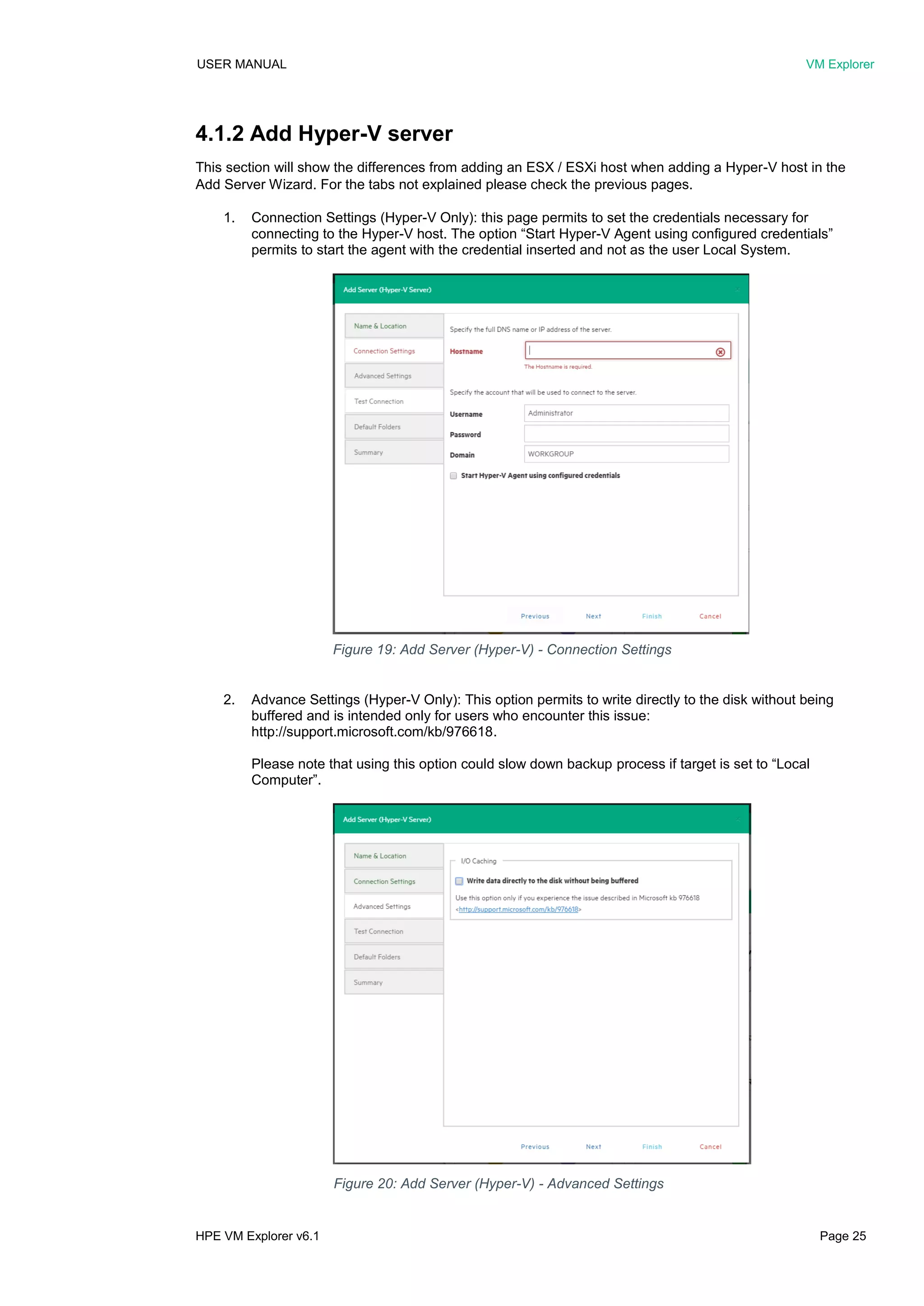 USER MANUAL VM Explorer
HPE VM Explorer v6.1 Page 25
4.1.2 Add Hyper-V server
This section will show the differences from adding an ESX / ESXi host when adding a Hyper-V host in the
Add Server Wizard. For the tabs not explained please check the previous pages.
1. Connection Settings (Hyper-V Only): this page permits to set the credentials necessary for
connecting to the Hyper-V host. The option “Start Hyper-V Agent using configured credentials”
permits to start the agent with the credential inserted and not as the user Local System.
2. Advance Settings (Hyper-V Only): This option permits to write directly to the disk without being
buffered and is intended only for users who encounter this issue:
http://support.microsoft.com/kb/976618.
Please note that using this option could slow down backup process if target is set to “Local
Computer”.
Figure 19: Add Server (Hyper-V) - Connection Settings
Figure 20: Add Server (Hyper-V) - Advanced Settings
 