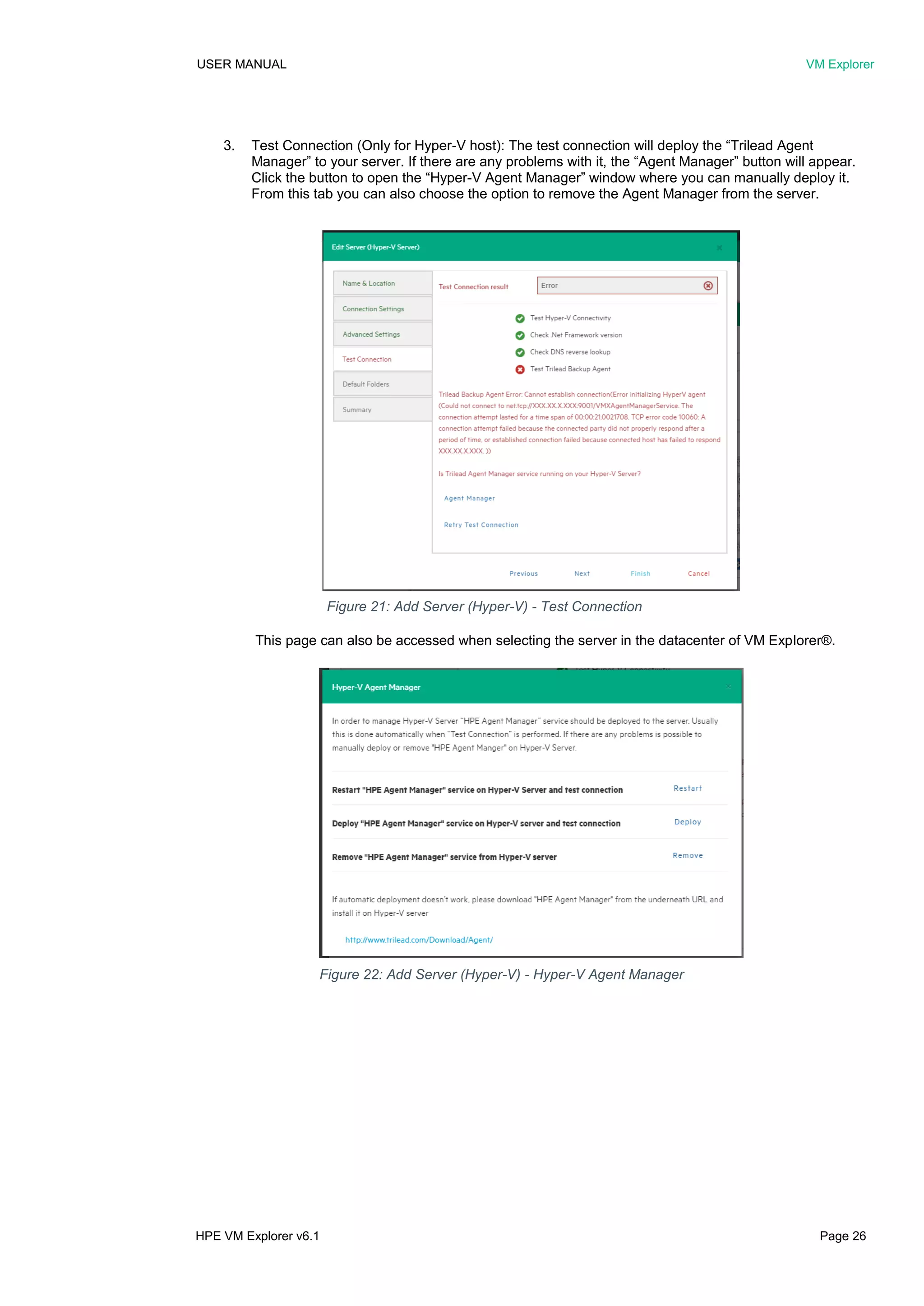 USER MANUAL VM Explorer
HPE VM Explorer v6.1 Page 26
3. Test Connection (Only for Hyper-V host): The test connection will deploy the “Trilead Agent
Manager” to your server. If there are any problems with it, the “Agent Manager” button will appear.
Click the button to open the “Hyper-V Agent Manager” window where you can manually deploy it.
From this tab you can also choose the option to remove the Agent Manager from the server.
This page can also be accessed when selecting the server in the datacenter of VM Explorer®.
Figure 21: Add Server (Hyper-V) - Test Connection
Figure 22: Add Server (Hyper-V) - Hyper-V Agent Manager
 