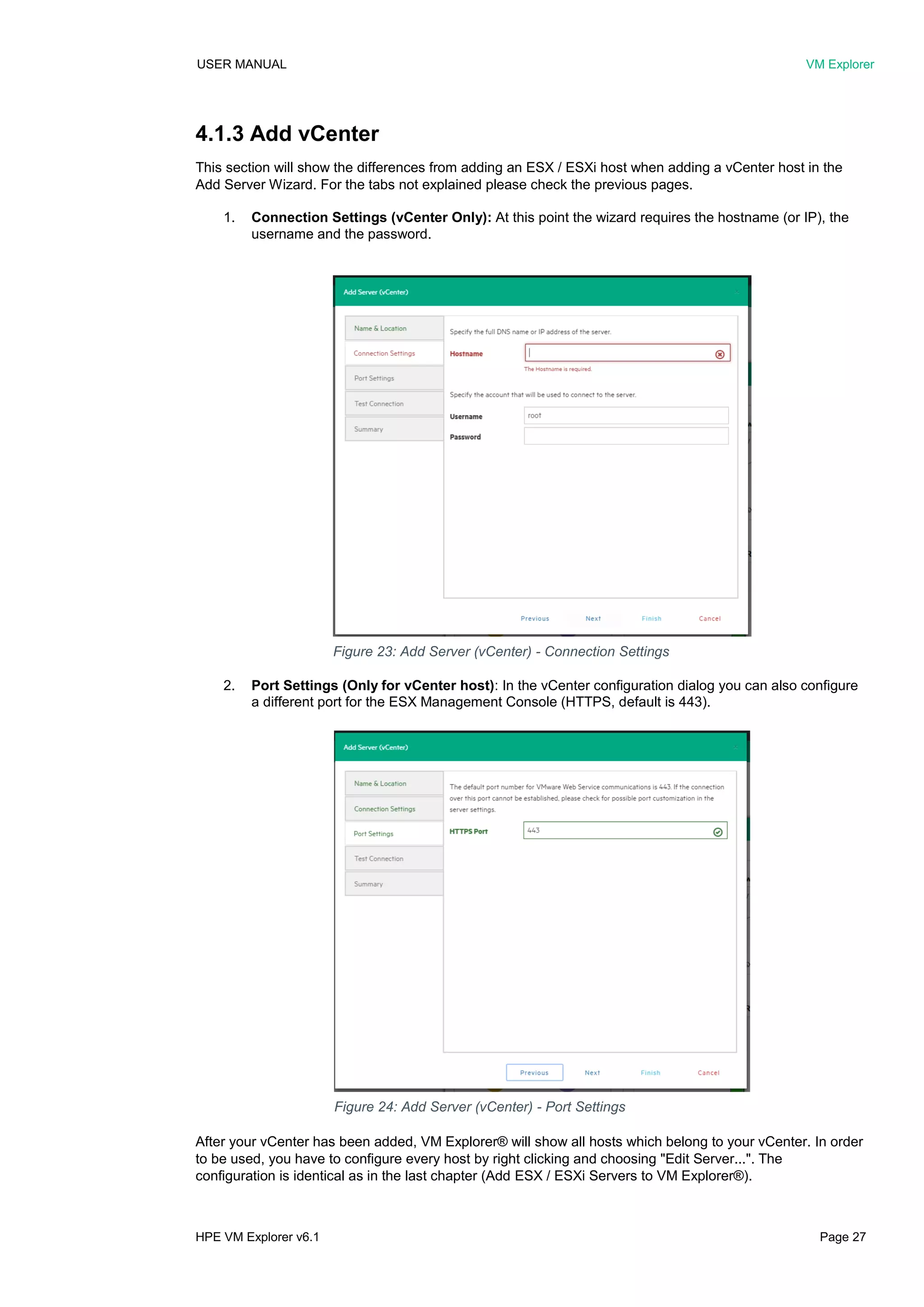 USER MANUAL VM Explorer
HPE VM Explorer v6.1 Page 27
4.1.3 Add vCenter
This section will show the differences from adding an ESX / ESXi host when adding a vCenter host in the
Add Server Wizard. For the tabs not explained please check the previous pages.
1. Connection Settings (vCenter Only): At this point the wizard requires the hostname (or IP), the
username and the password.
2. Port Settings (Only for vCenter host): In the vCenter configuration dialog you can also configure
a different port for the ESX Management Console (HTTPS, default is 443).
After your vCenter has been added, VM Explorer® will show all hosts which belong to your vCenter. In order
to be used, you have to configure every host by right clicking and choosing "Edit Server...". The
configuration is identical as in the last chapter (Add ESX / ESXi Servers to VM Explorer®).
Figure 23: Add Server (vCenter) - Connection Settings
Figure 24: Add Server (vCenter) - Port Settings
 
