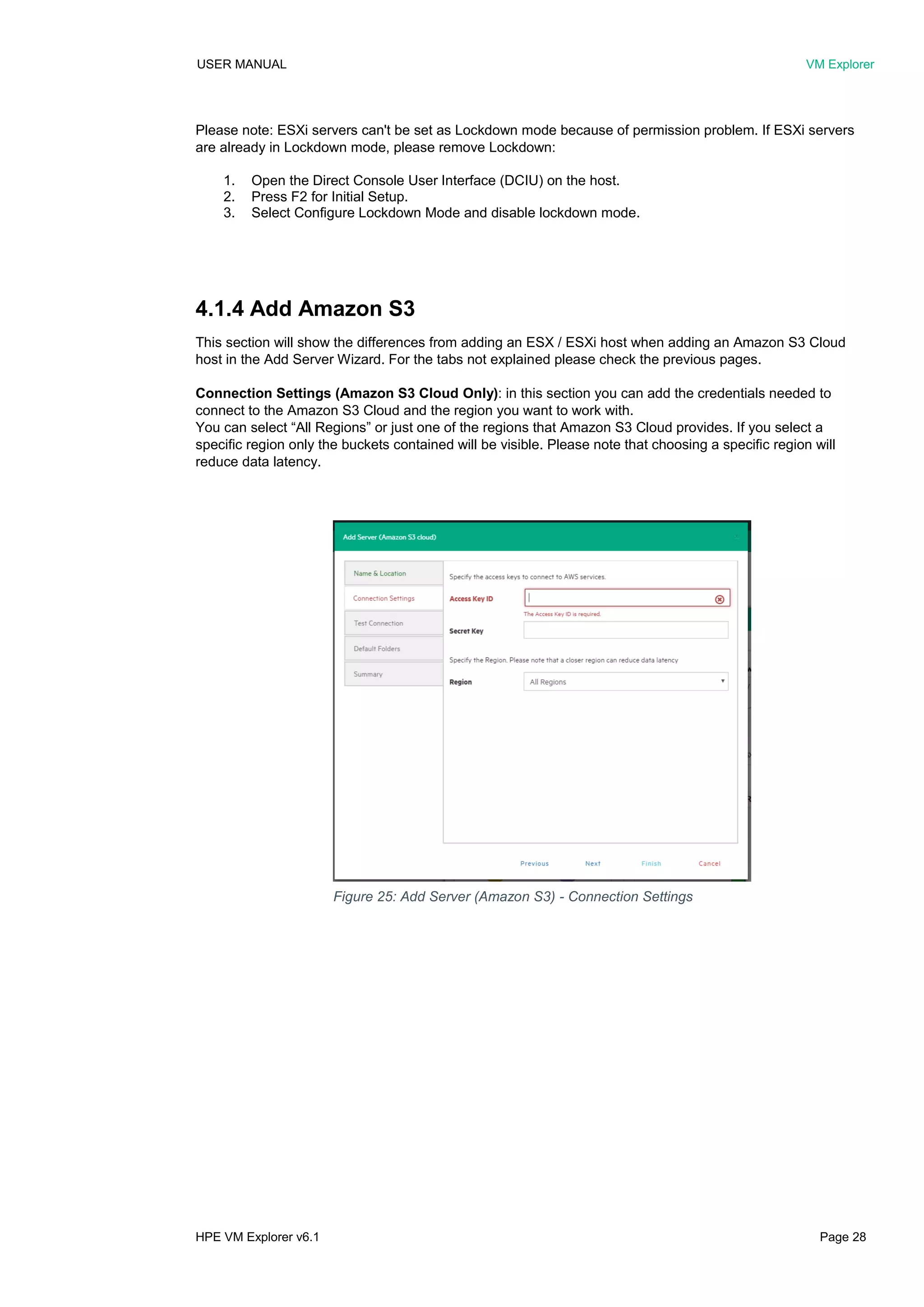 USER MANUAL VM Explorer
HPE VM Explorer v6.1 Page 28
Please note: ESXi servers can't be set as Lockdown mode because of permission problem. If ESXi servers
are already in Lockdown mode, please remove Lockdown:
1. Open the Direct Console User Interface (DCIU) on the host.
2. Press F2 for Initial Setup.
3. Select Configure Lockdown Mode and disable lockdown mode.
4.1.4 Add Amazon S3
This section will show the differences from adding an ESX / ESXi host when adding an Amazon S3 Cloud
host in the Add Server Wizard. For the tabs not explained please check the previous pages.
Connection Settings (Amazon S3 Cloud Only): in this section you can add the credentials needed to
connect to the Amazon S3 Cloud and the region you want to work with.
You can select “All Regions” or just one of the regions that Amazon S3 Cloud provides. If you select a
specific region only the buckets contained will be visible. Please note that choosing a specific region will
reduce data latency.
Figure 25: Add Server (Amazon S3) - Connection Settings
 