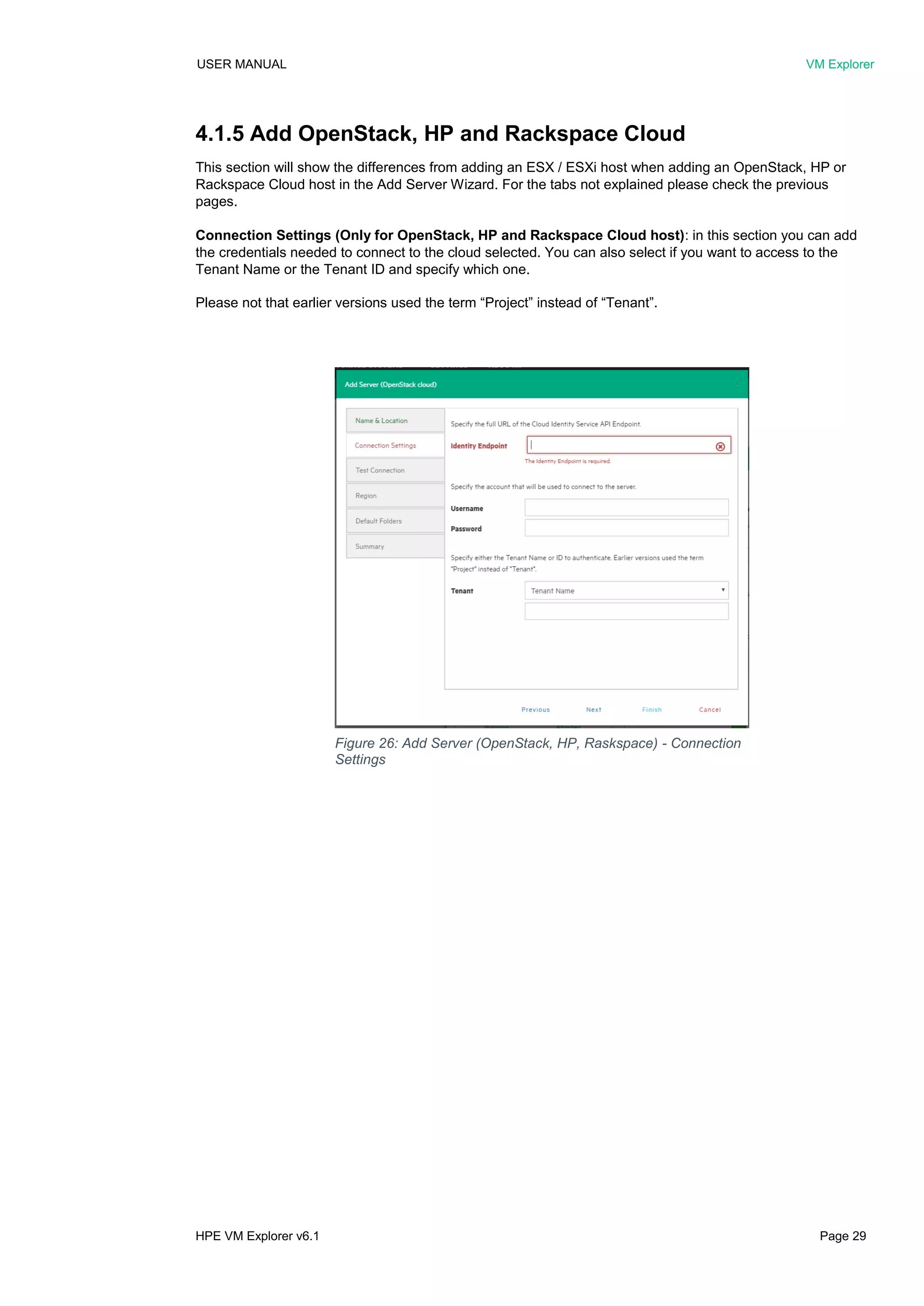 USER MANUAL VM Explorer
HPE VM Explorer v6.1 Page 29
4.1.5 Add OpenStack, HP and Rackspace Cloud
This section will show the differences from adding an ESX / ESXi host when adding an OpenStack, HP or
Rackspace Cloud host in the Add Server Wizard. For the tabs not explained please check the previous
pages.
Connection Settings (Only for OpenStack, HP and Rackspace Cloud host): in this section you can add
the credentials needed to connect to the cloud selected. You can also select if you want to access to the
Tenant Name or the Tenant ID and specify which one.
Please not that earlier versions used the term “Project” instead of “Tenant”.
Figure 26: Add Server (OpenStack, HP, Raskspace) - Connection
Settings
 