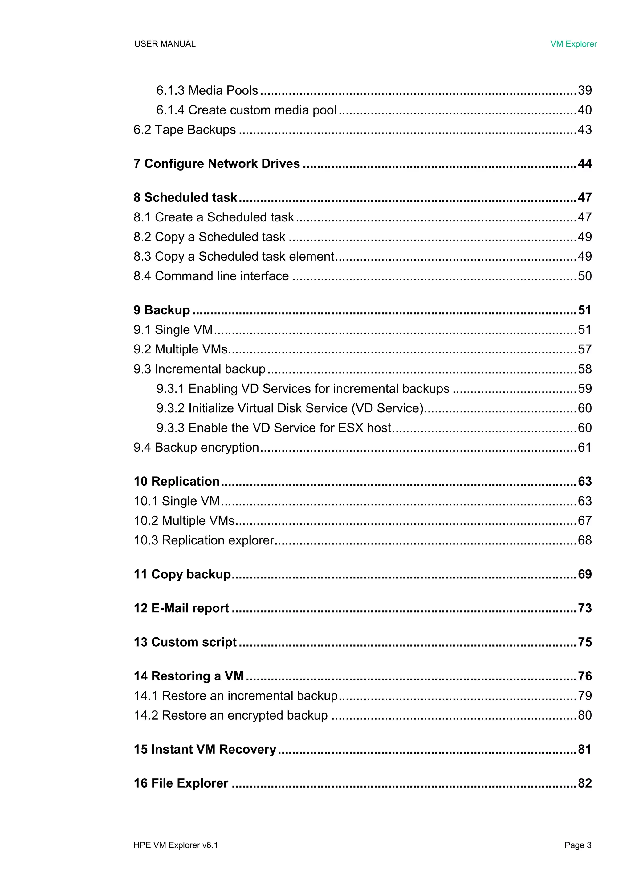 USER MANUAL VM Explorer
HPE VM Explorer v6.1 Page 3
6.1.3 Media Pools.........................................................................................39
6.1.4 Create custom media pool...................................................................40
6.2 Tape Backups ...............................................................................................43
7 Configure Network Drives .............................................................................44
8 Scheduled task...............................................................................................47
8.1 Create a Scheduled task...............................................................................47
8.2 Copy a Scheduled task .................................................................................49
8.3 Copy a Scheduled task element....................................................................49
8.4 Command line interface ................................................................................50
9 Backup ............................................................................................................51
9.1 Single VM......................................................................................................51
9.2 Multiple VMs..................................................................................................57
9.3 Incremental backup.......................................................................................58
9.3.1 Enabling VD Services for incremental backups ...................................59
9.3.2 Initialize Virtual Disk Service (VD Service)...........................................60
9.3.3 Enable the VD Service for ESX host....................................................60
9.4 Backup encryption.........................................................................................61
10 Replication....................................................................................................63
10.1 Single VM....................................................................................................63
10.2 Multiple VMs................................................................................................67
10.3 Replication explorer.....................................................................................68
11 Copy backup.................................................................................................69
12 E-Mail report .................................................................................................73
13 Custom script...............................................................................................75
14 Restoring a VM.............................................................................................76
14.1 Restore an incremental backup...................................................................79
14.2 Restore an encrypted backup .....................................................................80
15 Instant VM Recovery....................................................................................81
16 File Explorer .................................................................................................82
 