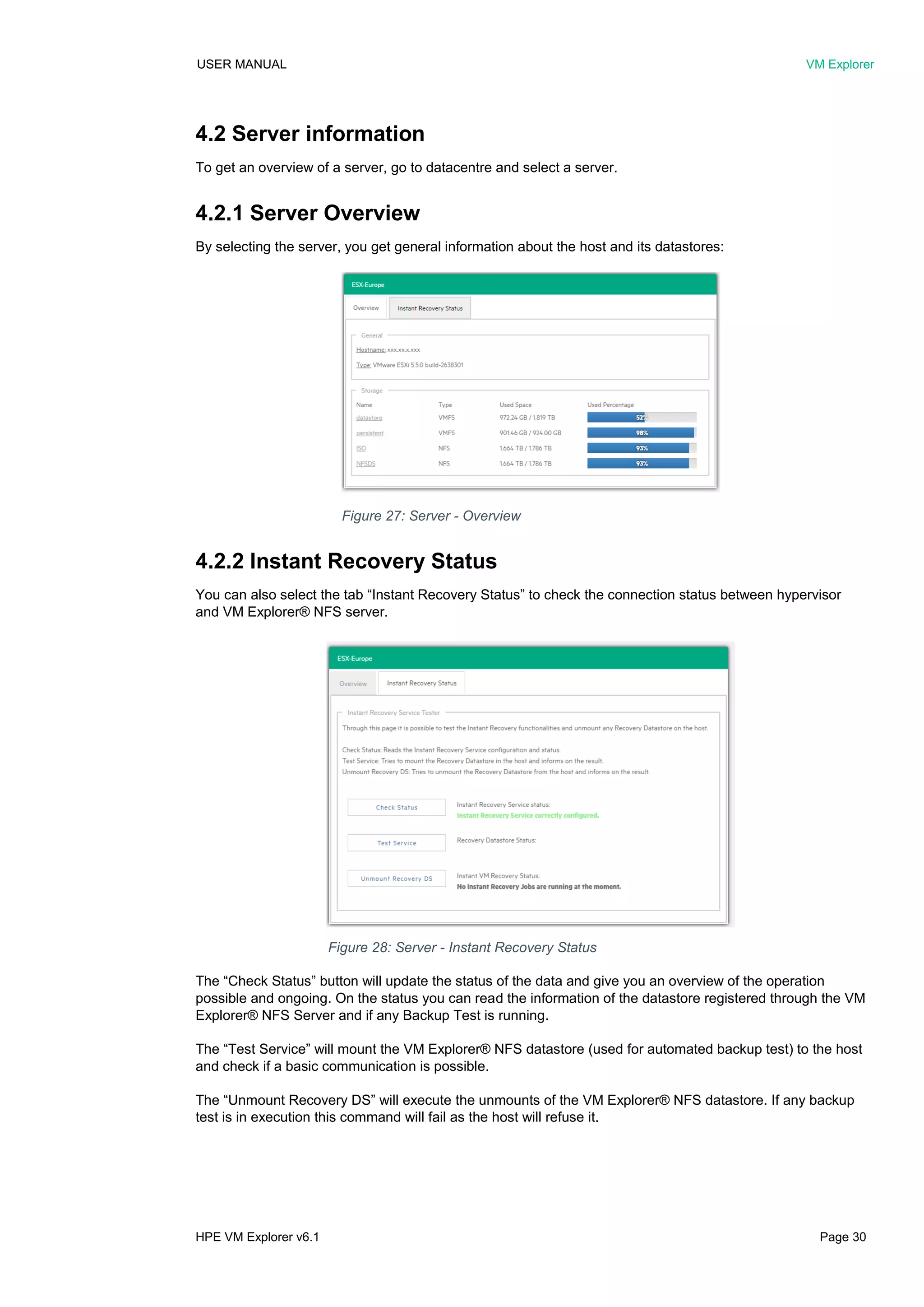 USER MANUAL VM Explorer
HPE VM Explorer v6.1 Page 30
4.2 Server information
To get an overview of a server, go to datacentre and select a server.
4.2.1 Server Overview
By selecting the server, you get general information about the host and its datastores:
4.2.2 Instant Recovery Status
You can also select the tab “Instant Recovery Status” to check the connection status between hypervisor
and VM Explorer® NFS server.
The “Check Status” button will update the status of the data and give you an overview of the operation
possible and ongoing. On the status you can read the information of the datastore registered through the VM
Explorer® NFS Server and if any Backup Test is running.
The “Test Service” will mount the VM Explorer® NFS datastore (used for automated backup test) to the host
and check if a basic communication is possible.
The “Unmount Recovery DS” will execute the unmounts of the VM Explorer® NFS datastore. If any backup
test is in execution this command will fail as the host will refuse it.
Figure 27: Server - Overview
Figure 28: Server - Instant Recovery Status
 