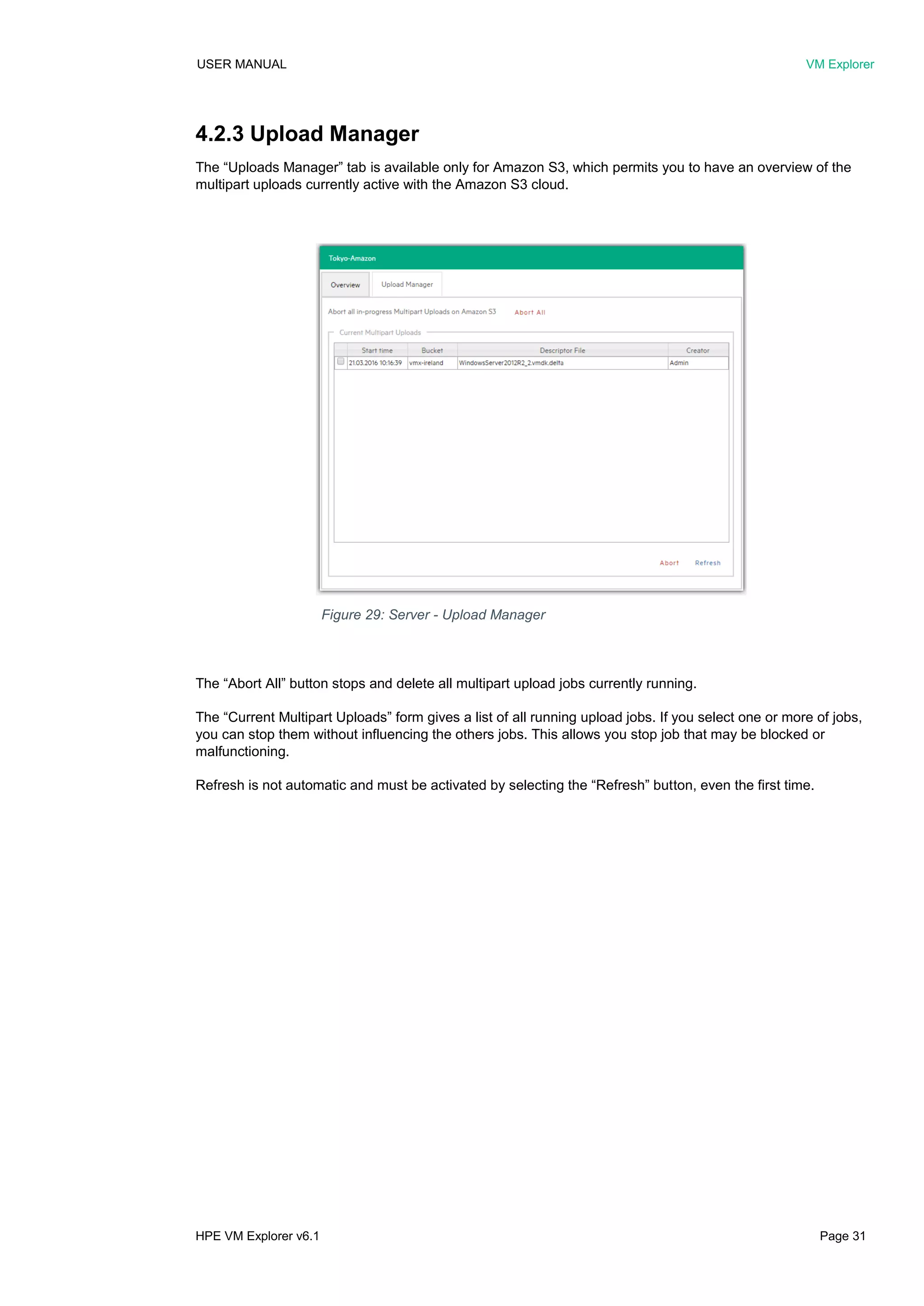 USER MANUAL VM Explorer
HPE VM Explorer v6.1 Page 31
4.2.3 Upload Manager
The “Uploads Manager” tab is available only for Amazon S3, which permits you to have an overview of the
multipart uploads currently active with the Amazon S3 cloud.
The “Abort All” button stops and delete all multipart upload jobs currently running.
The “Current Multipart Uploads” form gives a list of all running upload jobs. If you select one or more of jobs,
you can stop them without influencing the others jobs. This allows you stop job that may be blocked or
malfunctioning.
Refresh is not automatic and must be activated by selecting the “Refresh” button, even the first time.
Figure 29: Server - Upload Manager
 