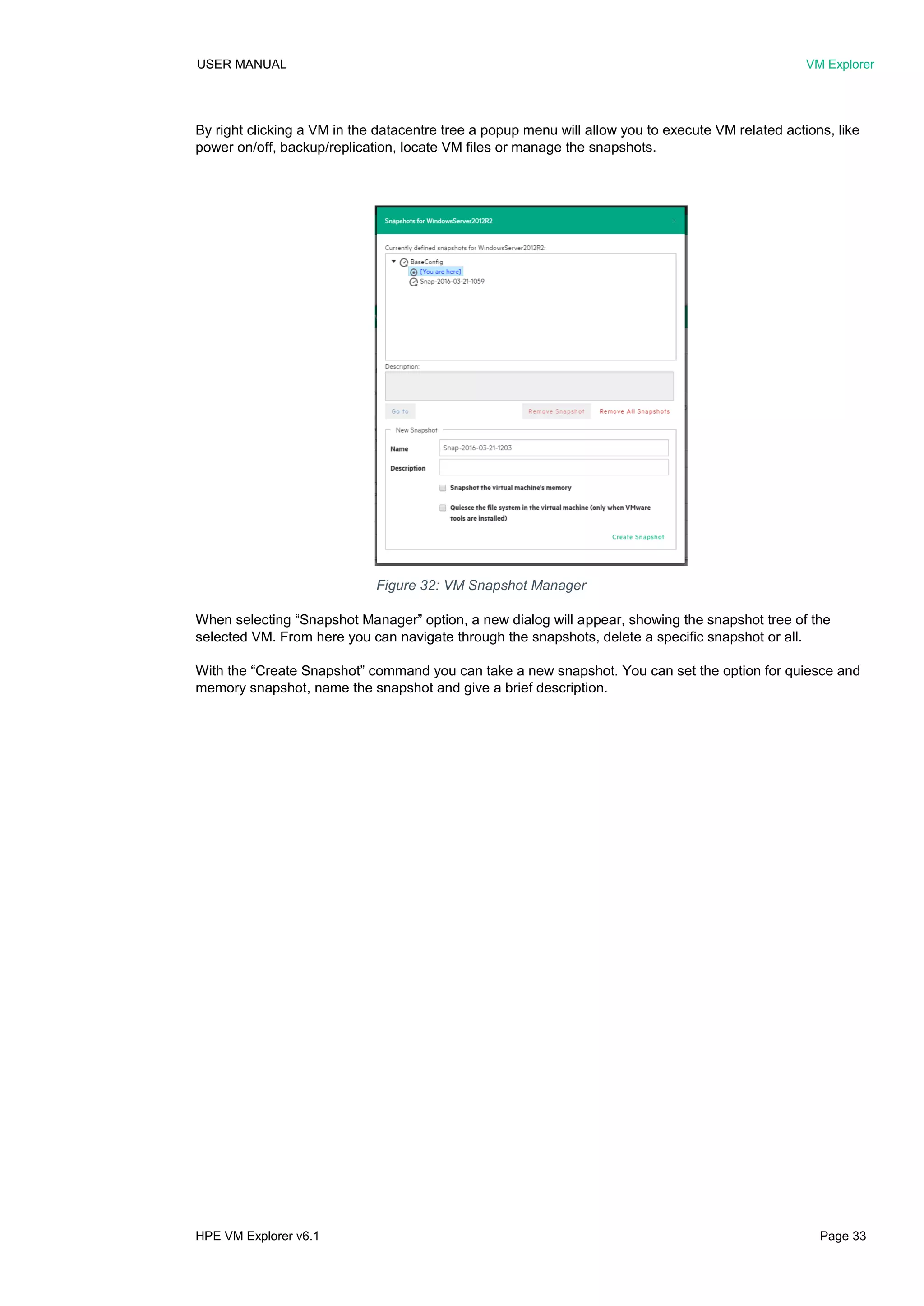 USER MANUAL VM Explorer
HPE VM Explorer v6.1 Page 33
By right clicking a VM in the datacentre tree a popup menu will allow you to execute VM related actions, like
power on/off, backup/replication, locate VM files or manage the snapshots.
When selecting “Snapshot Manager” option, a new dialog will appear, showing the snapshot tree of the
selected VM. From here you can navigate through the snapshots, delete a specific snapshot or all.
With the “Create Snapshot” command you can take a new snapshot. You can set the option for quiesce and
memory snapshot, name the snapshot and give a brief description.
Figure 32: VM Snapshot Manager
 
