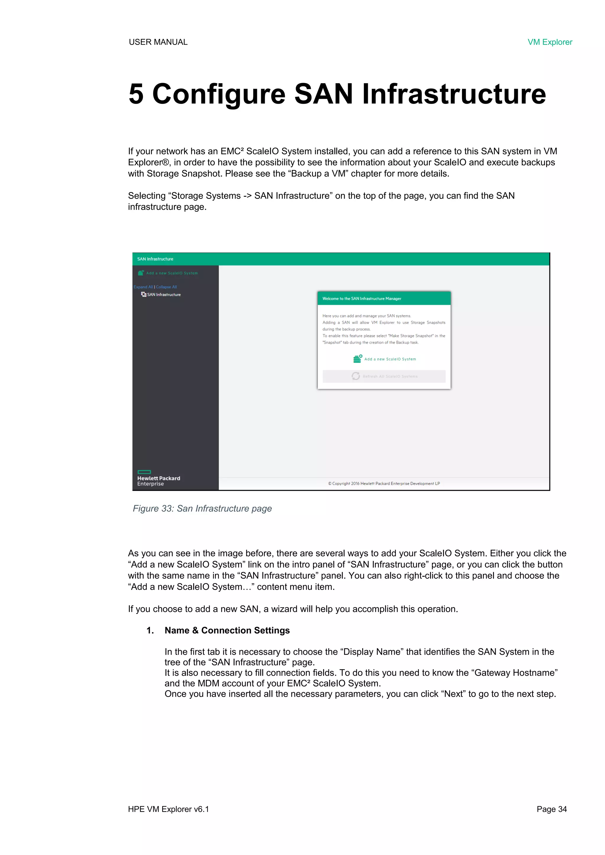 USER MANUAL VM Explorer
HPE VM Explorer v6.1 Page 34
5 Configure SAN Infrastructure
If your network has an EMC² ScaleIO System installed, you can add a reference to this SAN system in VM
Explorer®, in order to have the possibility to see the information about your ScaleIO and execute backups
with Storage Snapshot. Please see the “Backup a VM” chapter for more details.
Selecting “Storage Systems -> SAN Infrastructure” on the top of the page, you can find the SAN
infrastructure page.
As you can see in the image before, there are several ways to add your ScaleIO System. Either you click the
“Add a new ScaleIO System” link on the intro panel of “SAN Infrastructure” page, or you can click the button
with the same name in the “SAN Infrastructure” panel. You can also right-click to this panel and choose the
“Add a new ScaleIO System…” content menu item.
If you choose to add a new SAN, a wizard will help you accomplish this operation.
1. Name & Connection Settings
In the first tab it is necessary to choose the “Display Name” that identifies the SAN System in the
tree of the “SAN Infrastructure” page.
It is also necessary to fill connection fields. To do this you need to know the “Gateway Hostname”
and the MDM account of your EMC² ScaleIO System.
Once you have inserted all the necessary parameters, you can click “Next” to go to the next step.
Figure 33: San Infrastructure page
 