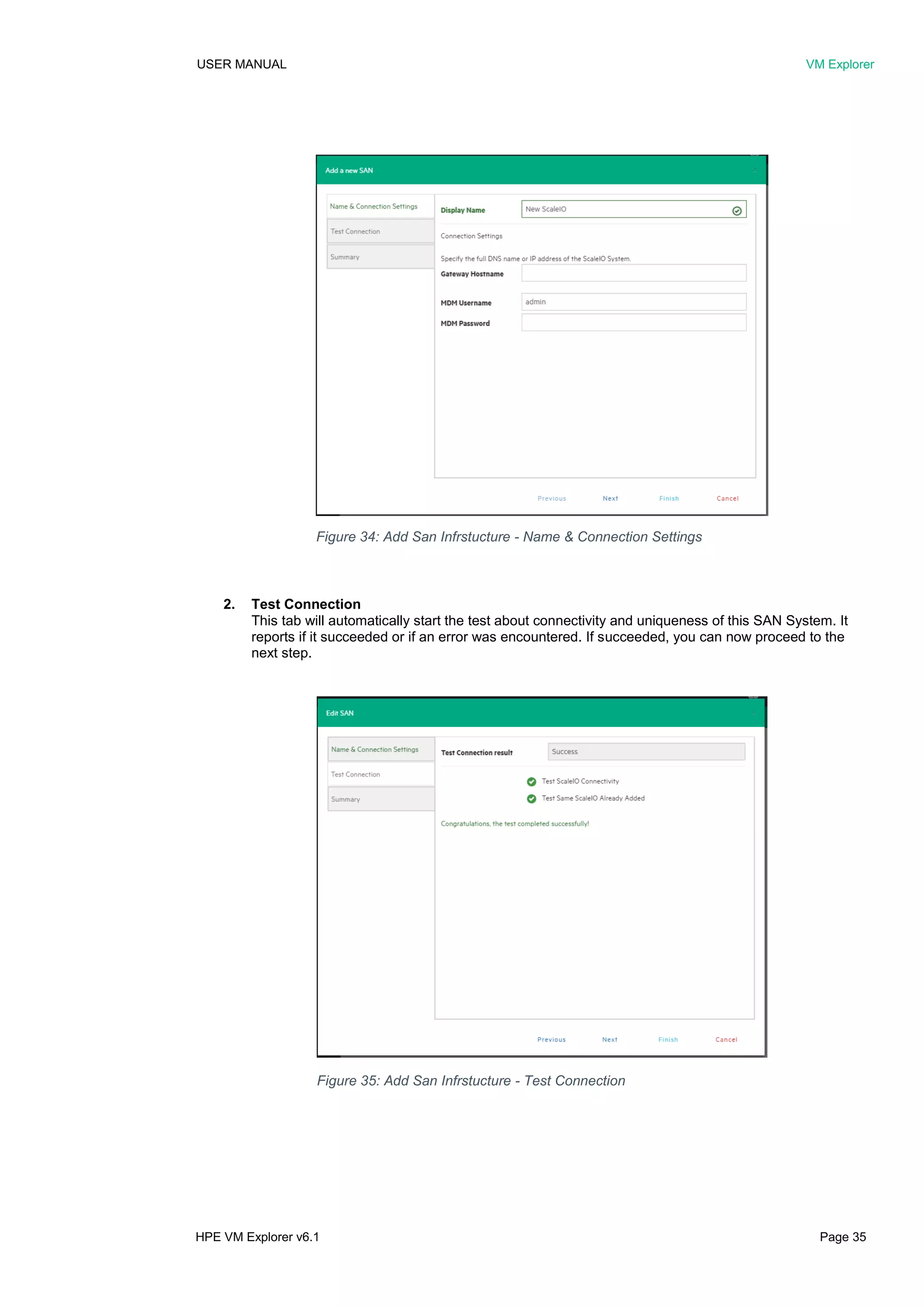 USER MANUAL VM Explorer
HPE VM Explorer v6.1 Page 35
2. Test Connection
This tab will automatically start the test about connectivity and uniqueness of this SAN System. It
reports if it succeeded or if an error was encountered. If succeeded, you can now proceed to the
next step.
Figure 34: Add San Infrstucture - Name & Connection Settings
Figure 35: Add San Infrstucture - Test Connection
 