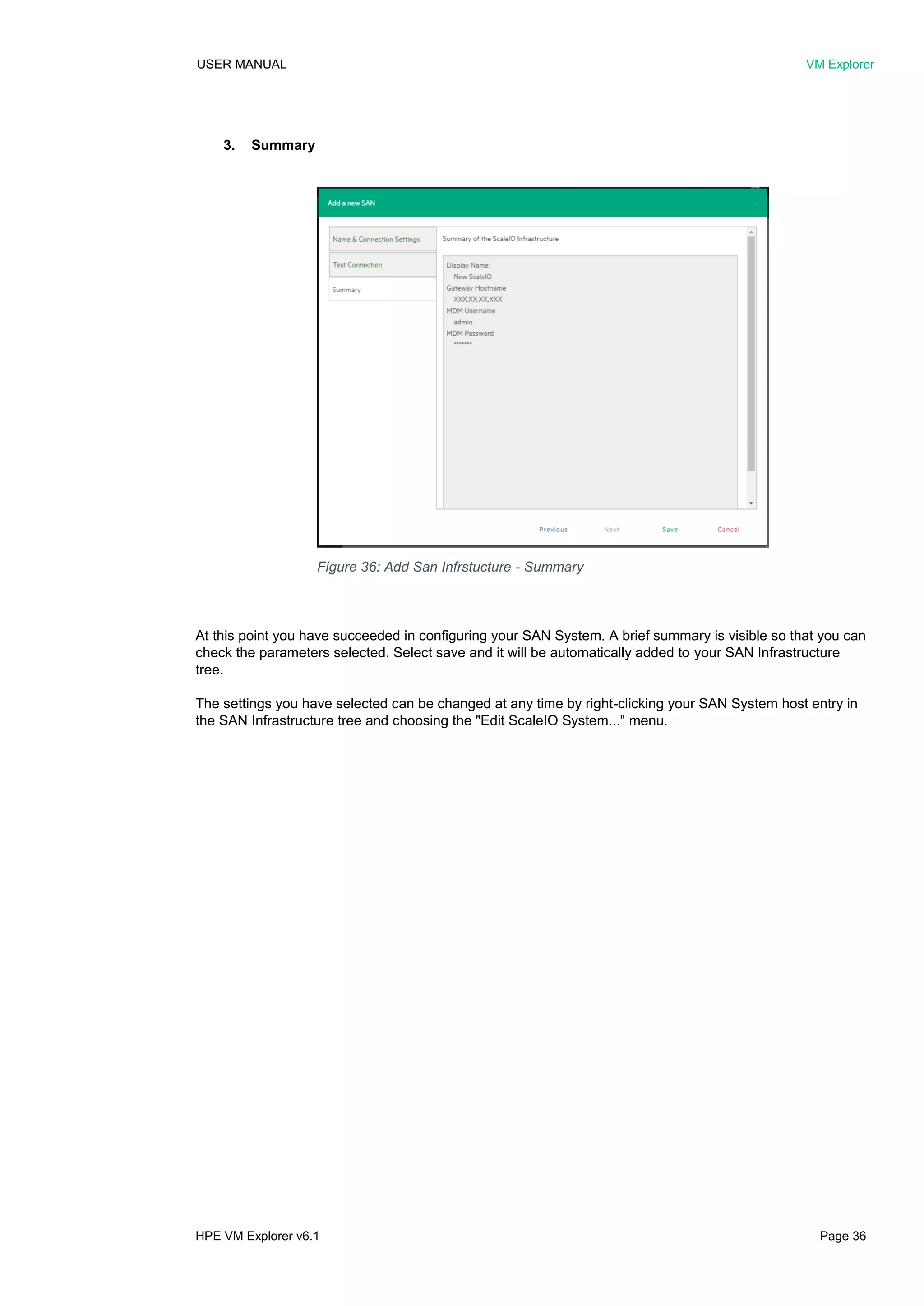 USER MANUAL VM Explorer
HPE VM Explorer v6.1 Page 36
3. Summary
At this point you have succeeded in configuring your SAN System. A brief summary is visible so that you can
check the parameters selected. Select save and it will be automatically added to your SAN Infrastructure
tree.
The settings you have selected can be changed at any time by right-clicking your SAN System host entry in
the SAN Infrastructure tree and choosing the "Edit ScaleIO System..." menu.
Figure 36: Add San Infrstucture - Summary
 