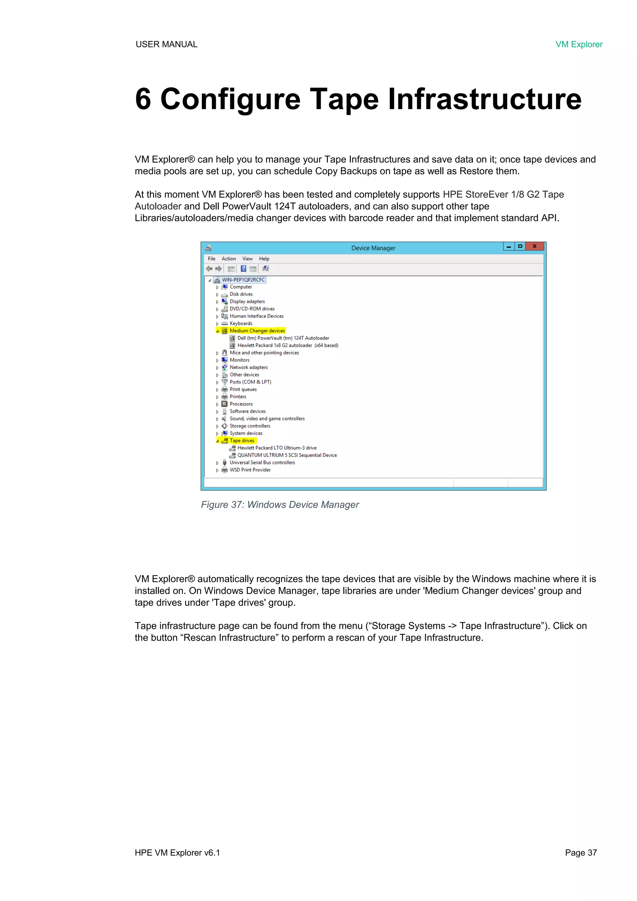 USER MANUAL VM Explorer
HPE VM Explorer v6.1 Page 37
6 Configure Tape Infrastructure
VM Explorer® can help you to manage your Tape Infrastructures and save data on it; once tape devices and
media pools are set up, you can schedule Copy Backups on tape as well as Restore them.
At this moment VM Explorer® has been tested and completely supports HPE StoreEver 1/8 G2 Tape
Autoloader and Dell PowerVault 124T autoloaders, and can also support other tape
Libraries/autoloaders/media changer devices with barcode reader and that implement standard API.
VM Explorer® automatically recognizes the tape devices that are visible by the Windows machine where it is
installed on. On Windows Device Manager, tape libraries are under 'Medium Changer devices' group and
tape drives under 'Tape drives' group.
Tape infrastructure page can be found from the menu (“Storage Systems -> Tape Infrastructure”). Click on
the button “Rescan Infrastructure” to perform a rescan of your Tape Infrastructure.
Figure 37: Windows Device Manager
 