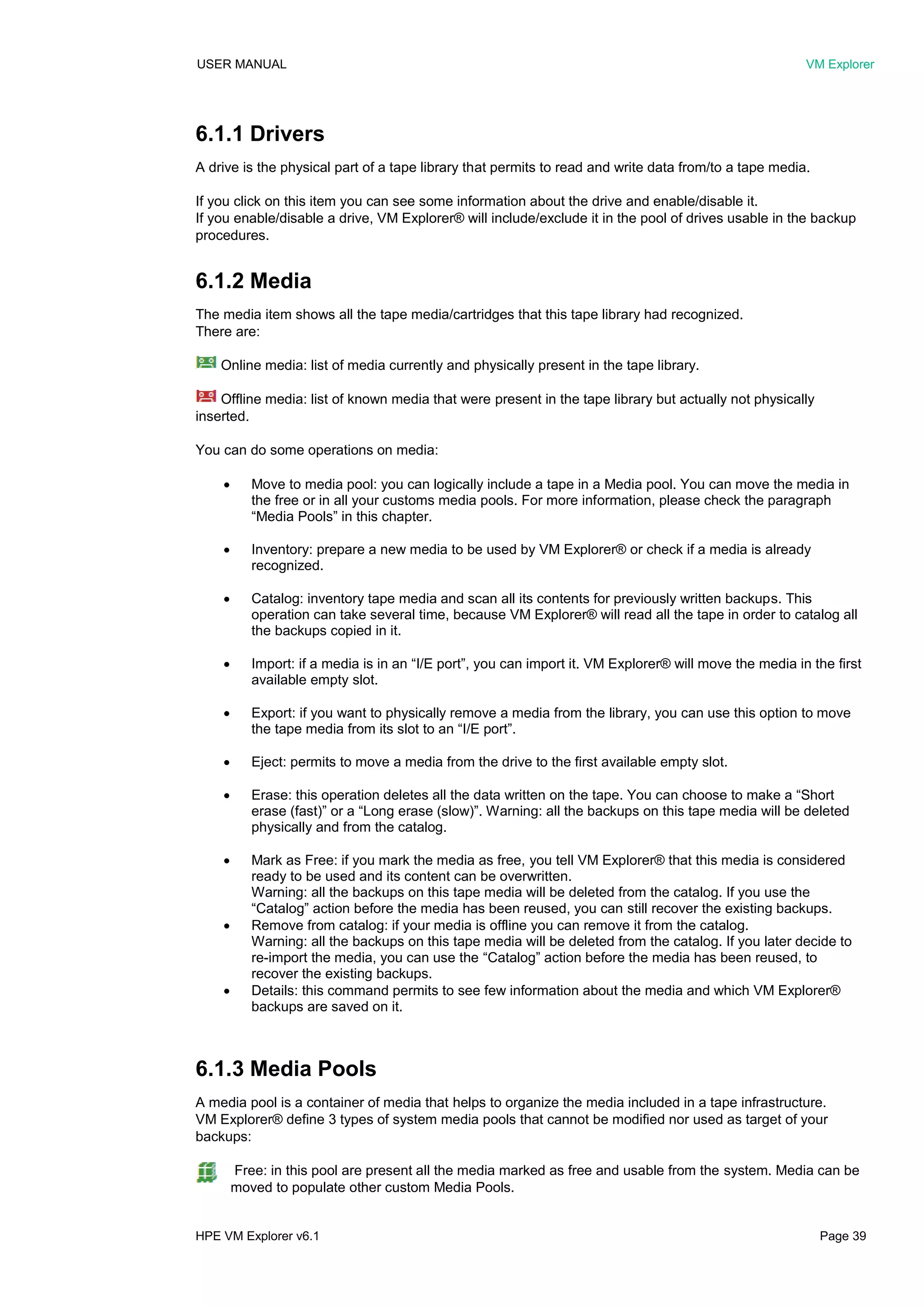 USER MANUAL VM Explorer
HPE VM Explorer v6.1 Page 39
6.1.1 Drivers
A drive is the physical part of a tape library that permits to read and write data from/to a tape media.
If you click on this item you can see some information about the drive and enable/disable it.
If you enable/disable a drive, VM Explorer® will include/exclude it in the pool of drives usable in the backup
procedures.
6.1.2 Media
The media item shows all the tape media/cartridges that this tape library had recognized.
There are:
Online media: list of media currently and physically present in the tape library.
Offline media: list of known media that were present in the tape library but actually not physically
inserted.
You can do some operations on media:
 Move to media pool: you can logically include a tape in a Media pool. You can move the media in
the free or in all your customs media pools. For more information, please check the paragraph
“Media Pools” in this chapter.
 Inventory: prepare a new media to be used by VM Explorer® or check if a media is already
recognized.
 Catalog: inventory tape media and scan all its contents for previously written backups. This
operation can take several time, because VM Explorer® will read all the tape in order to catalog all
the backups copied in it.
 Import: if a media is in an “I/E port”, you can import it. VM Explorer® will move the media in the first
available empty slot.
 Export: if you want to physically remove a media from the library, you can use this option to move
the tape media from its slot to an “I/E port”.
 Eject: permits to move a media from the drive to the first available empty slot.
 Erase: this operation deletes all the data written on the tape. You can choose to make a “Short
erase (fast)” or a “Long erase (slow)”. Warning: all the backups on this tape media will be deleted
physically and from the catalog.
 Mark as Free: if you mark the media as free, you tell VM Explorer® that this media is considered
ready to be used and its content can be overwritten.
Warning: all the backups on this tape media will be deleted from the catalog. If you use the
“Catalog” action before the media has been reused, you can still recover the existing backups.
 Remove from catalog: if your media is offline you can remove it from the catalog.
Warning: all the backups on this tape media will be deleted from the catalog. If you later decide to
re-import the media, you can use the “Catalog” action before the media has been reused, to
recover the existing backups.
 Details: this command permits to see few information about the media and which VM Explorer®
backups are saved on it.
6.1.3 Media Pools
A media pool is a container of media that helps to organize the media included in a tape infrastructure.
VM Explorer® define 3 types of system media pools that cannot be modified nor used as target of your
backups:
Free: in this pool are present all the media marked as free and usable from the system. Media can be
moved to populate other custom Media Pools.
 