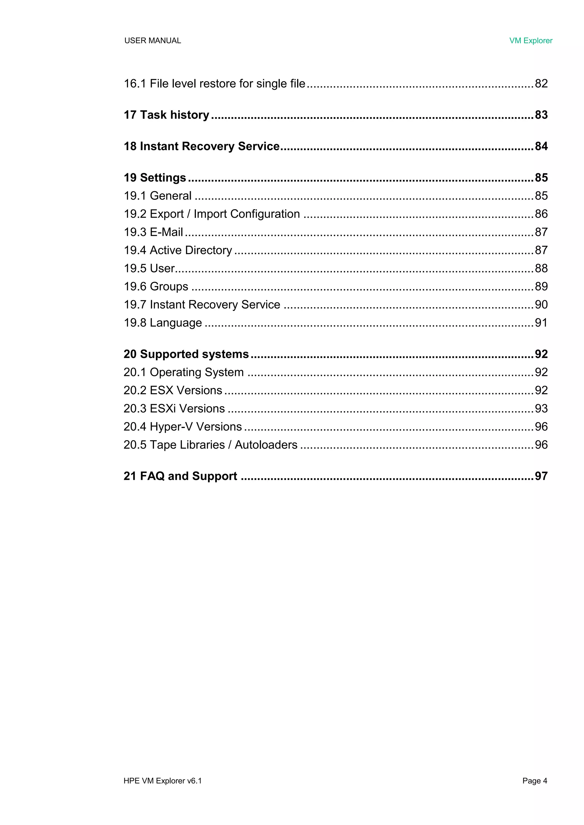 USER MANUAL VM Explorer
HPE VM Explorer v6.1 Page 4
16.1 File level restore for single file.....................................................................82
17 Task history..................................................................................................83
18 Instant Recovery Service.............................................................................84
19 Settings.........................................................................................................85
19.1 General .......................................................................................................85
19.2 Export / Import Configuration ......................................................................86
19.3 E-Mail..........................................................................................................87
19.4 Active Directory ...........................................................................................87
19.5 User.............................................................................................................88
19.6 Groups ........................................................................................................89
19.7 Instant Recovery Service ............................................................................90
19.8 Language ....................................................................................................91
20 Supported systems......................................................................................92
20.1 Operating System .......................................................................................92
20.2 ESX Versions..............................................................................................92
20.3 ESXi Versions .............................................................................................93
20.4 Hyper-V Versions ........................................................................................96
20.5 Tape Libraries / Autoloaders .......................................................................96
21 FAQ and Support .........................................................................................97
 