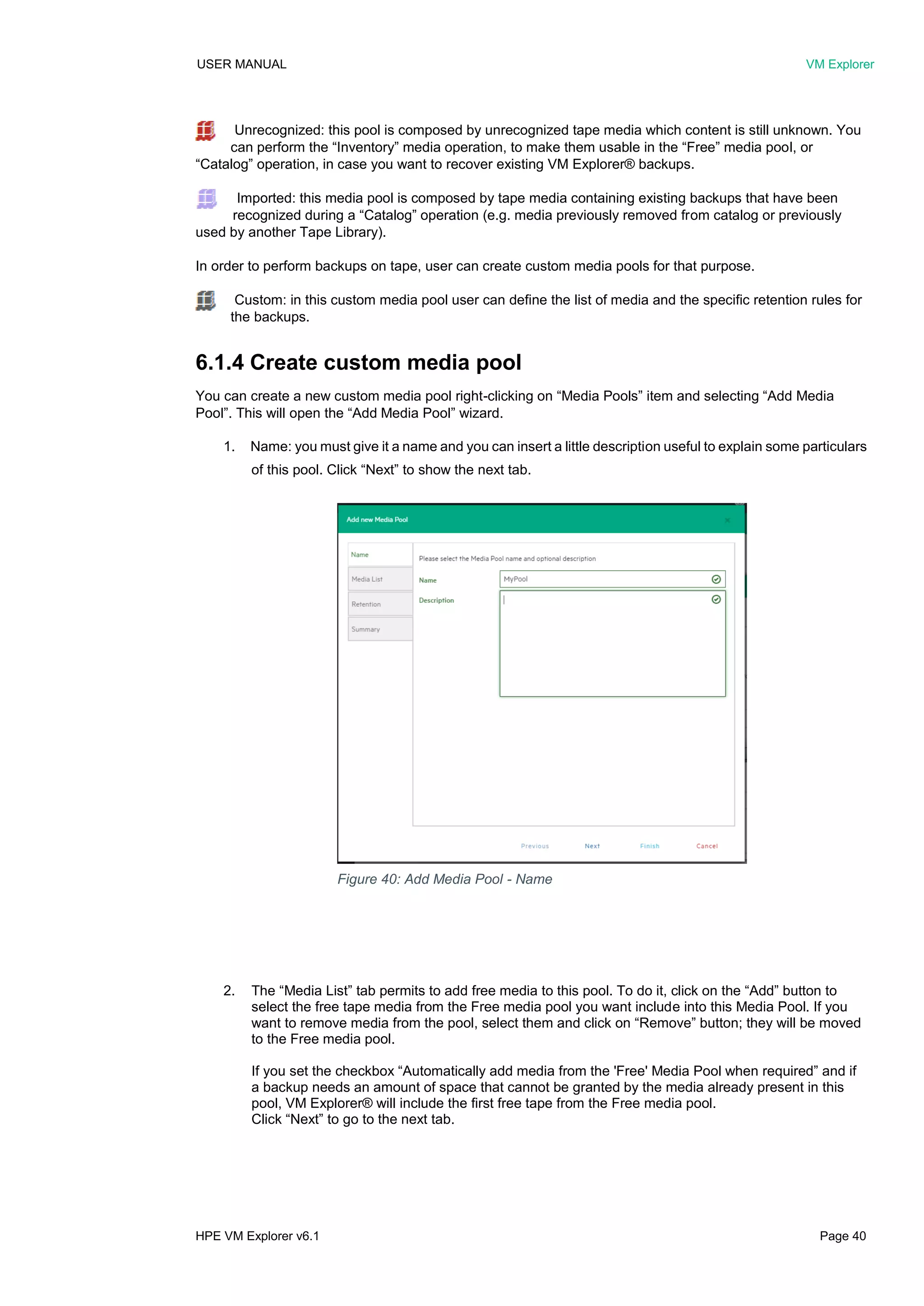 USER MANUAL VM Explorer
HPE VM Explorer v6.1 Page 40
Unrecognized: this pool is composed by unrecognized tape media which content is still unknown. You
can perform the “Inventory” media operation, to make them usable in the “Free” media pool, or
“Catalog” operation, in case you want to recover existing VM Explorer® backups.
Imported: this media pool is composed by tape media containing existing backups that have been
recognized during a “Catalog” operation (e.g. media previously removed from catalog or previously
used by another Tape Library).
In order to perform backups on tape, user can create custom media pools for that purpose.
Custom: in this custom media pool user can define the list of media and the specific retention rules for
the backups.
6.1.4 Create custom media pool
You can create a new custom media pool right-clicking on “Media Pools” item and selecting “Add Media
Pool”. This will open the “Add Media Pool” wizard.
1. Name: you must give it a name and you can insert a little description useful to explain some particulars
of this pool. Click “Next” to show the next tab.
2. The “Media List” tab permits to add free media to this pool. To do it, click on the “Add” button to
select the free tape media from the Free media pool you want include into this Media Pool. If you
want to remove media from the pool, select them and click on “Remove” button; they will be moved
to the Free media pool.
If you set the checkbox “Automatically add media from the 'Free' Media Pool when required” and if
a backup needs an amount of space that cannot be granted by the media already present in this
pool, VM Explorer® will include the first free tape from the Free media pool.
Click “Next” to go to the next tab.
Figure 40: Add Media Pool - Name
 