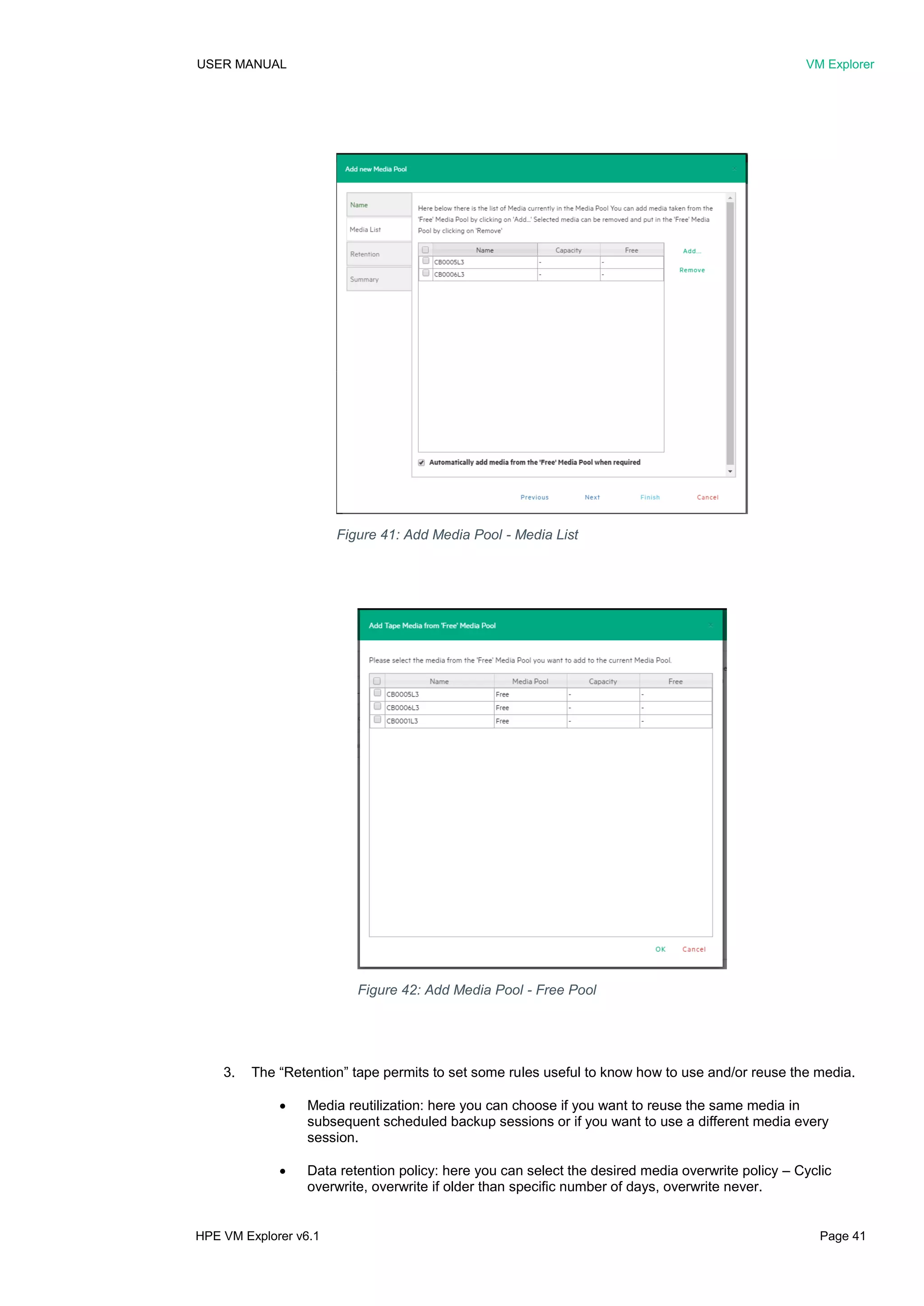 USER MANUAL VM Explorer
HPE VM Explorer v6.1 Page 41
3. The “Retention” tape permits to set some rules useful to know how to use and/or reuse the media.
 Media reutilization: here you can choose if you want to reuse the same media in
subsequent scheduled backup sessions or if you want to use a different media every
session.
 Data retention policy: here you can select the desired media overwrite policy – Cyclic
overwrite, overwrite if older than specific number of days, overwrite never.
Figure 41: Add Media Pool - Media List
Figure 42: Add Media Pool - Free Pool
 