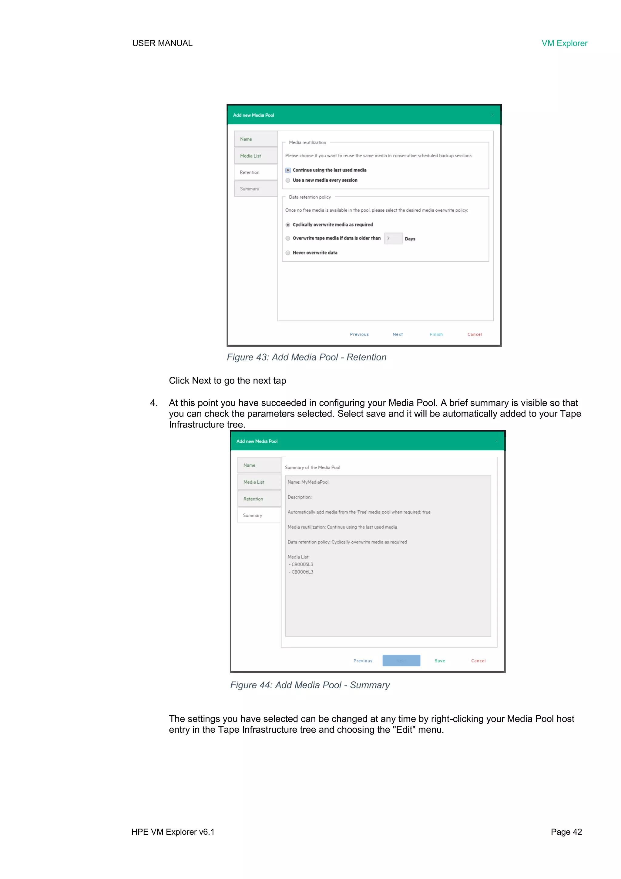 USER MANUAL VM Explorer
HPE VM Explorer v6.1 Page 42
Click Next to go the next tap
4. At this point you have succeeded in configuring your Media Pool. A brief summary is visible so that
you can check the parameters selected. Select save and it will be automatically added to your Tape
Infrastructure tree.
The settings you have selected can be changed at any time by right-clicking your Media Pool host
entry in the Tape Infrastructure tree and choosing the "Edit" menu.
Figure 43: Add Media Pool - Retention
Figure 44: Add Media Pool - Summary
 