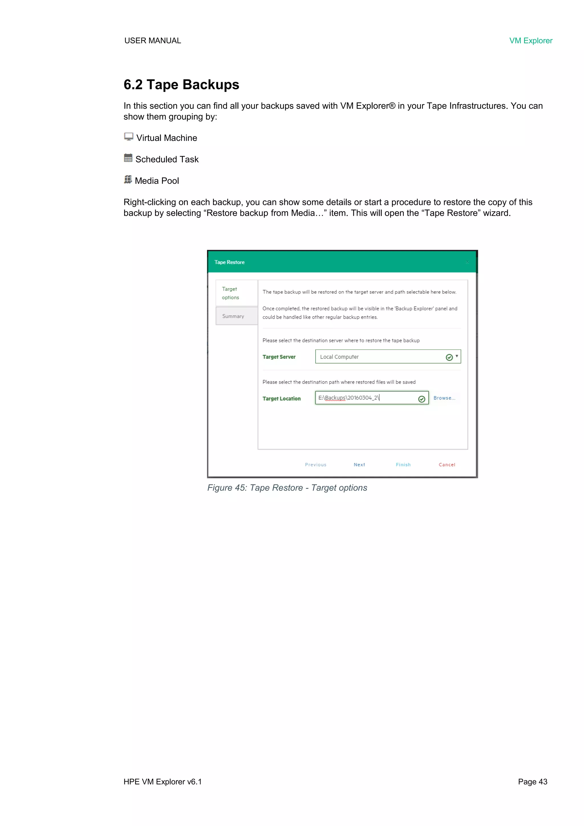 USER MANUAL VM Explorer
HPE VM Explorer v6.1 Page 43
6.2 Tape Backups
In this section you can find all your backups saved with VM Explorer® in your Tape Infrastructures. You can
show them grouping by:
Virtual Machine
Scheduled Task
Media Pool
Right-clicking on each backup, you can show some details or start a procedure to restore the copy of this
backup by selecting “Restore backup from Media…” item. This will open the “Tape Restore” wizard.
Figure 45: Tape Restore - Target options
 