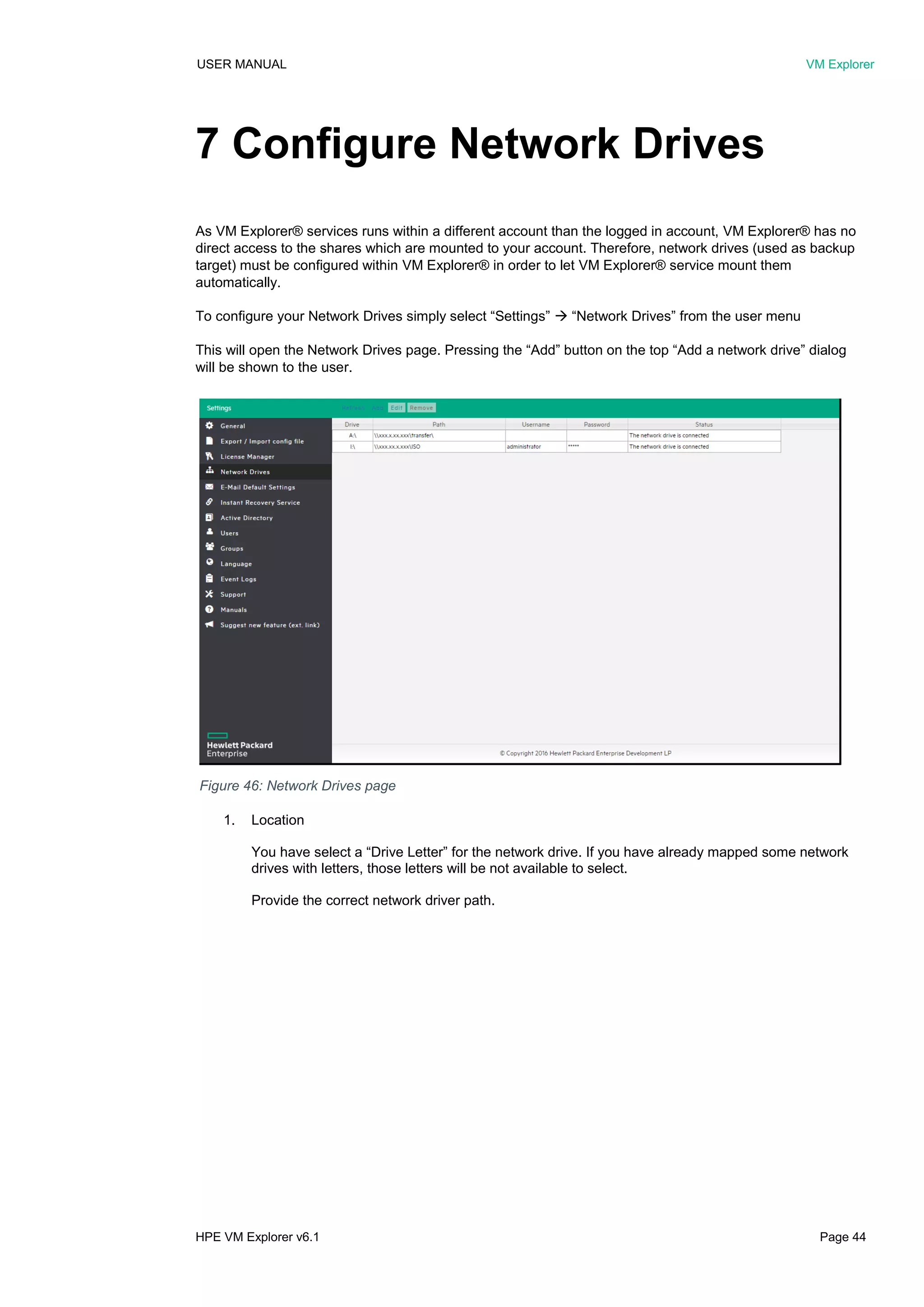 USER MANUAL VM Explorer
HPE VM Explorer v6.1 Page 44
7 Configure Network Drives
As VM Explorer® services runs within a different account than the logged in account, VM Explorer® has no
direct access to the shares which are mounted to your account. Therefore, network drives (used as backup
target) must be configured within VM Explorer® in order to let VM Explorer® service mount them
automatically.
To configure your Network Drives simply select “Settings”  “Network Drives” from the user menu
This will open the Network Drives page. Pressing the “Add” button on the top “Add a network drive” dialog
will be shown to the user.
1. Location
You have select a “Drive Letter” for the network drive. If you have already mapped some network
drives with letters, those letters will be not available to select.
Provide the correct network driver path.
Figure 46: Network Drives page
 