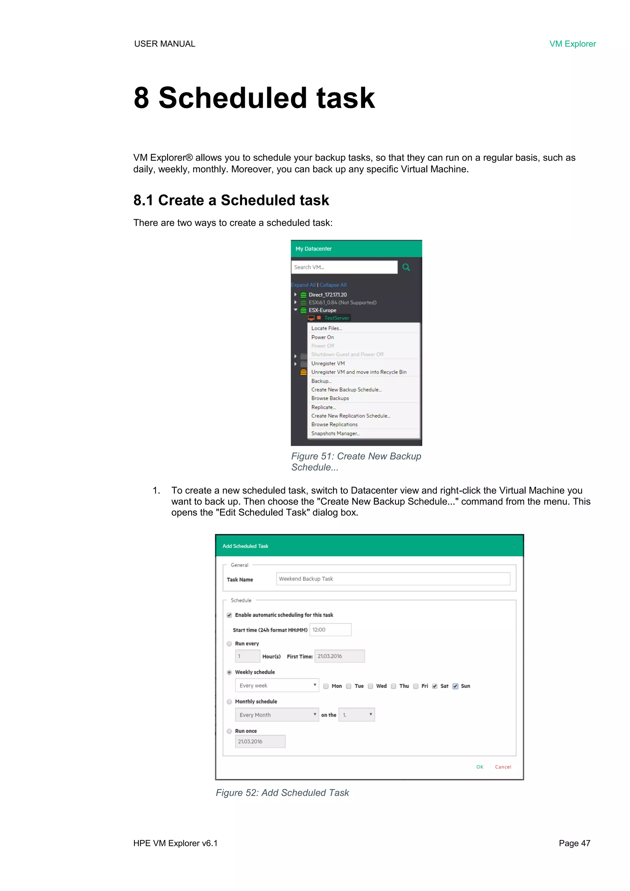 USER MANUAL VM Explorer
HPE VM Explorer v6.1 Page 47
8 Scheduled task
VM Explorer® allows you to schedule your backup tasks, so that they can run on a regular basis, such as
daily, weekly, monthly. Moreover, you can back up any specific Virtual Machine.
8.1 Create a Scheduled task
There are two ways to create a scheduled task:
1. To create a new scheduled task, switch to Datacenter view and right-click the Virtual Machine you
want to back up. Then choose the "Create New Backup Schedule..." command from the menu. This
opens the "Edit Scheduled Task" dialog box.
Figure 51: Create New Backup
Schedule...
Figure 52: Add Scheduled Task
 