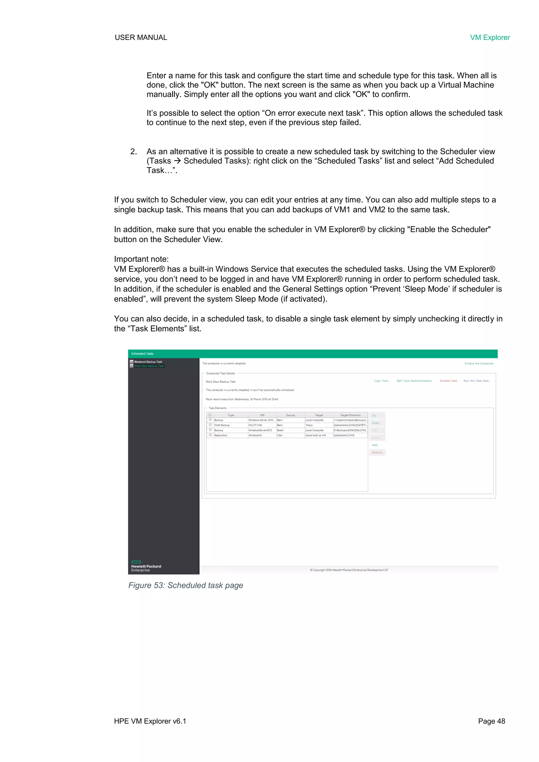 USER MANUAL VM Explorer
HPE VM Explorer v6.1 Page 48
Enter a name for this task and configure the start time and schedule type for this task. When all is
done, click the "OK" button. The next screen is the same as when you back up a Virtual Machine
manually. Simply enter all the options you want and click "OK" to confirm.
It’s possible to select the option “On error execute next task”. This option allows the scheduled task
to continue to the next step, even if the previous step failed.
2. As an alternative it is possible to create a new scheduled task by switching to the Scheduler view
(Tasks  Scheduled Tasks): right click on the “Scheduled Tasks” list and select “Add Scheduled
Task…”.
If you switch to Scheduler view, you can edit your entries at any time. You can also add multiple steps to a
single backup task. This means that you can add backups of VM1 and VM2 to the same task.
In addition, make sure that you enable the scheduler in VM Explorer® by clicking "Enable the Scheduler"
button on the Scheduler View.
Important note:
VM Explorer® has a built-in Windows Service that executes the scheduled tasks. Using the VM Explorer®
service, you don’t need to be logged in and have VM Explorer® running in order to perform scheduled task.
In addition, if the scheduler is enabled and the General Settings option “Prevent ‘Sleep Mode’ if scheduler is
enabled”, will prevent the system Sleep Mode (if activated).
You can also decide, in a scheduled task, to disable a single task element by simply unchecking it directly in
the “Task Elements” list.
Figure 53: Scheduled task page
 