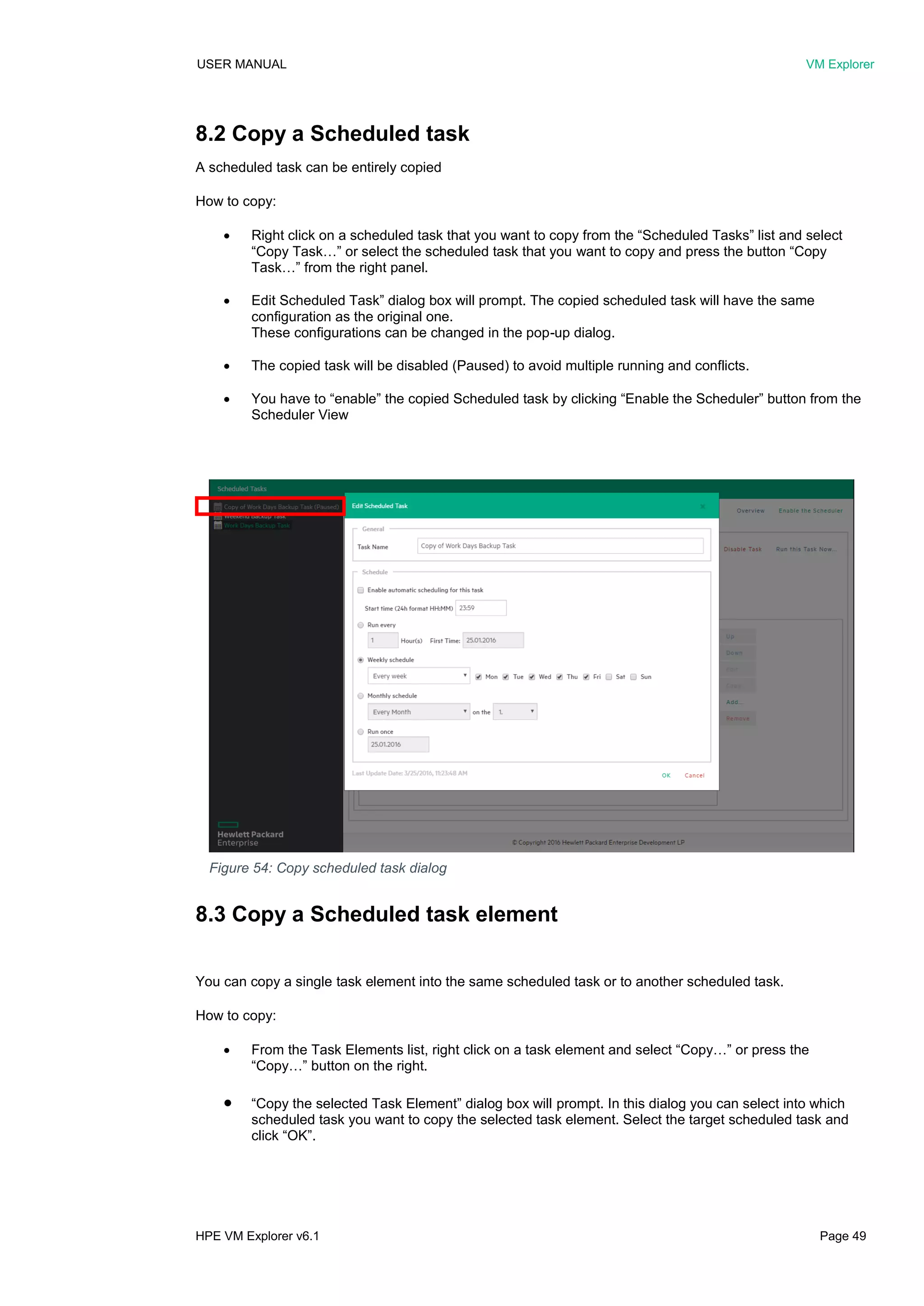 USER MANUAL VM Explorer
HPE VM Explorer v6.1 Page 49
8.2 Copy a Scheduled task
A scheduled task can be entirely copied
How to copy:
 Right click on a scheduled task that you want to copy from the “Scheduled Tasks” list and select
“Copy Task…” or select the scheduled task that you want to copy and press the button “Copy
Task…” from the right panel.
 Edit Scheduled Task” dialog box will prompt. The copied scheduled task will have the same
configuration as the original one.
These configurations can be changed in the pop-up dialog.
 The copied task will be disabled (Paused) to avoid multiple running and conflicts.
 You have to “enable” the copied Scheduled task by clicking “Enable the Scheduler” button from the
Scheduler View
8.3 Copy a Scheduled task element
You can copy a single task element into the same scheduled task or to another scheduled task.
How to copy:
 From the Task Elements list, right click on a task element and select “Copy…” or press the
“Copy…” button on the right.
 “Copy the selected Task Element” dialog box will prompt. In this dialog you can select into which
scheduled task you want to copy the selected task element. Select the target scheduled task and
click “OK”.
Figure 54: Copy scheduled task dialog
 