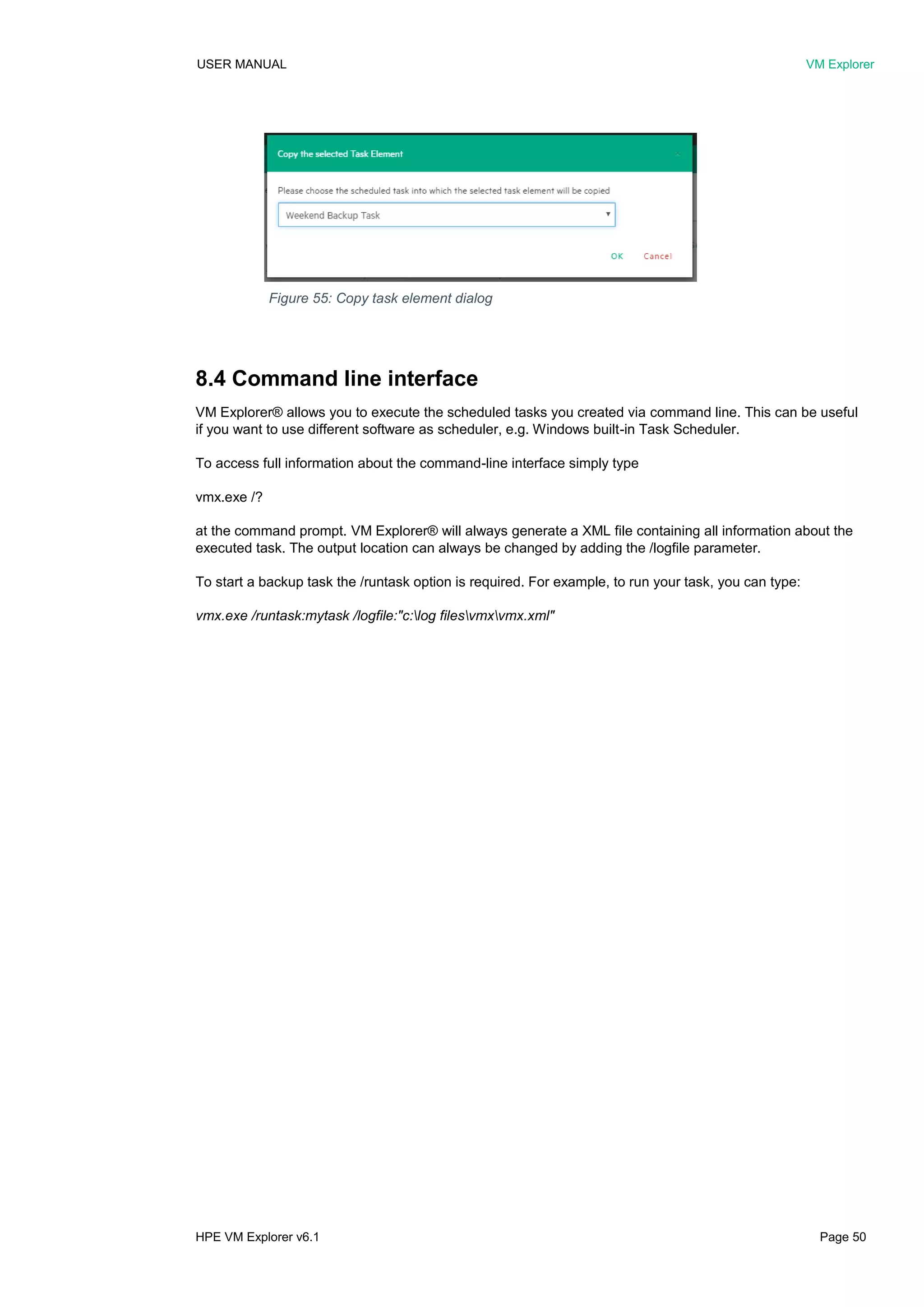 USER MANUAL VM Explorer
HPE VM Explorer v6.1 Page 50
8.4 Command line interface
VM Explorer® allows you to execute the scheduled tasks you created via command line. This can be useful
if you want to use different software as scheduler, e.g. Windows built-in Task Scheduler.
To access full information about the command-line interface simply type
vmx.exe /?
at the command prompt. VM Explorer® will always generate a XML file containing all information about the
executed task. The output location can always be changed by adding the /logfile parameter.
To start a backup task the /runtask option is required. For example, to run your task, you can type:
vmx.exe /runtask:mytask /logfile:"c:log filesvmxvmx.xml"
Figure 55: Copy task element dialog
 