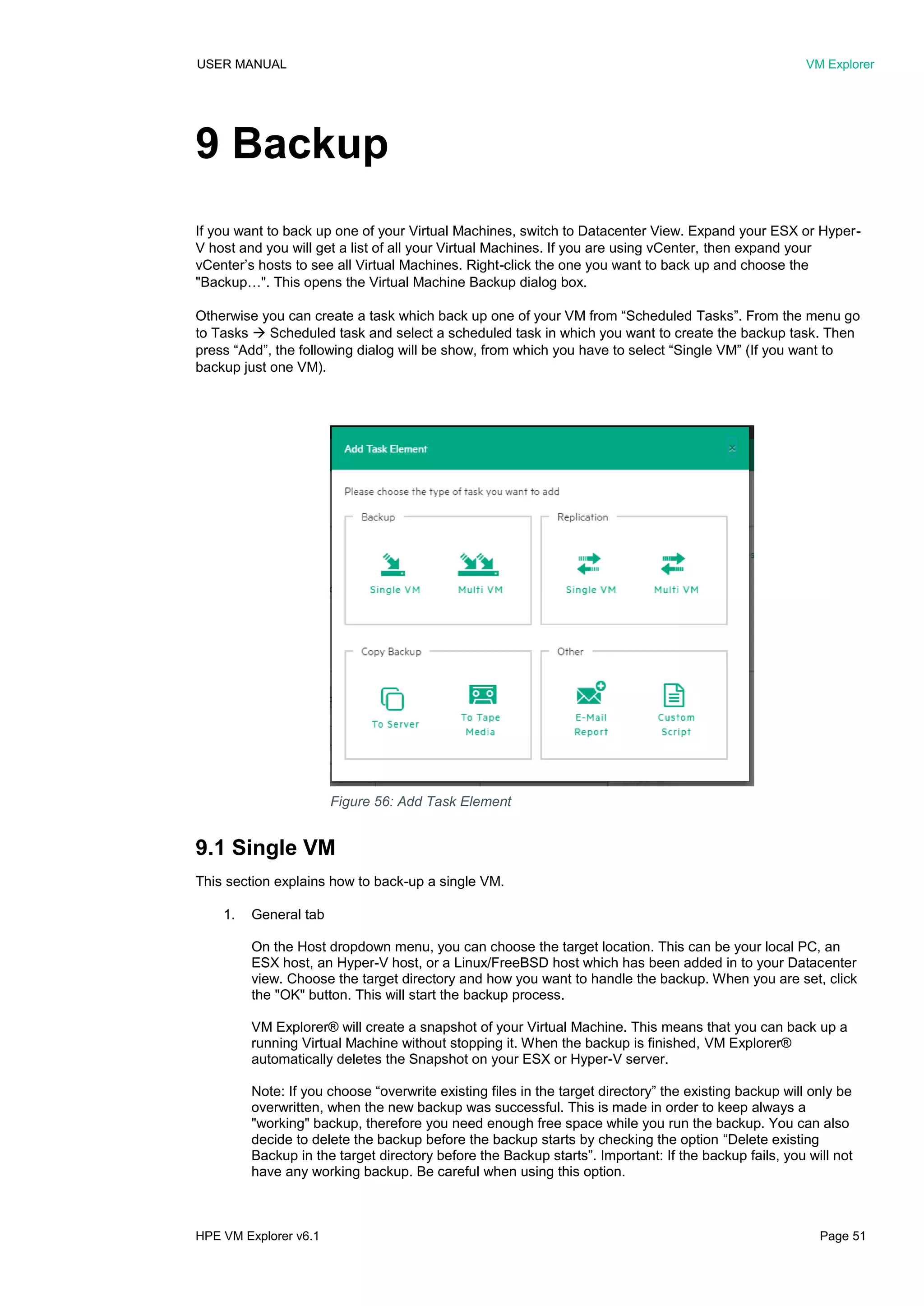 USER MANUAL VM Explorer
HPE VM Explorer v6.1 Page 51
9 Backup
If you want to back up one of your Virtual Machines, switch to Datacenter View. Expand your ESX or Hyper-
V host and you will get a list of all your Virtual Machines. If you are using vCenter, then expand your
vCenter’s hosts to see all Virtual Machines. Right-click the one you want to back up and choose the
"Backup…". This opens the Virtual Machine Backup dialog box.
Otherwise you can create a task which back up one of your VM from “Scheduled Tasks”. From the menu go
to Tasks  Scheduled task and select a scheduled task in which you want to create the backup task. Then
press “Add”, the following dialog will be show, from which you have to select “Single VM” (If you want to
backup just one VM).
9.1 Single VM
This section explains how to back-up a single VM.
1. General tab
On the Host dropdown menu, you can choose the target location. This can be your local PC, an
ESX host, an Hyper-V host, or a Linux/FreeBSD host which has been added in to your Datacenter
view. Choose the target directory and how you want to handle the backup. When you are set, click
the "OK" button. This will start the backup process.
VM Explorer® will create a snapshot of your Virtual Machine. This means that you can back up a
running Virtual Machine without stopping it. When the backup is finished, VM Explorer®
automatically deletes the Snapshot on your ESX or Hyper-V server.
Note: If you choose “overwrite existing files in the target directory” the existing backup will only be
overwritten, when the new backup was successful. This is made in order to keep always a
"working" backup, therefore you need enough free space while you run the backup. You can also
decide to delete the backup before the backup starts by checking the option “Delete existing
Backup in the target directory before the Backup starts”. Important: If the backup fails, you will not
have any working backup. Be careful when using this option.
Figure 56: Add Task Element
 
