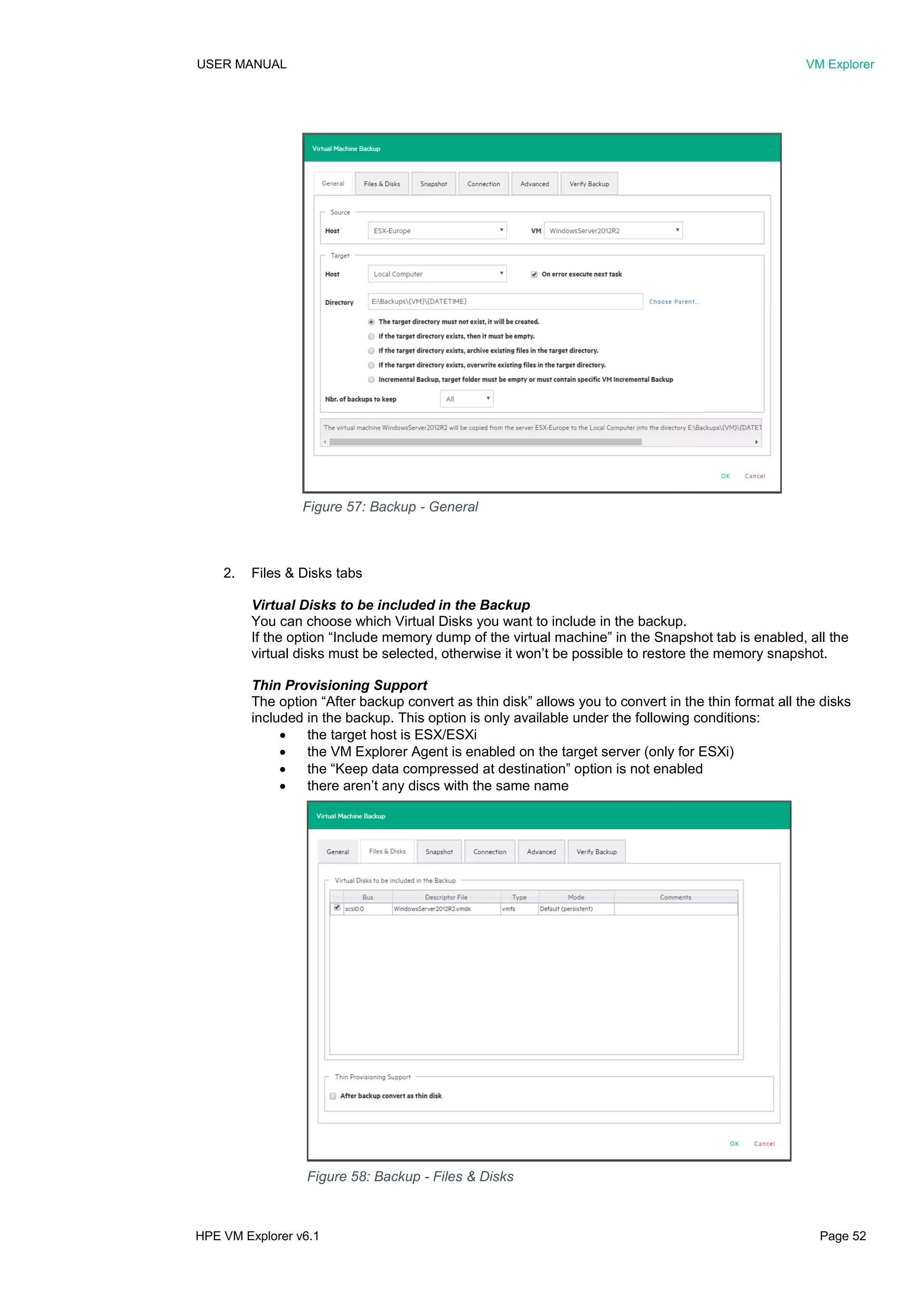USER MANUAL VM Explorer
HPE VM Explorer v6.1 Page 52
2. Files & Disks tabs
Virtual Disks to be included in the Backup
You can choose which Virtual Disks you want to include in the backup.
If the option “Include memory dump of the virtual machine” in the Snapshot tab is enabled, all the
virtual disks must be selected, otherwise it won’t be possible to restore the memory snapshot.
Thin Provisioning Support
The option “After backup convert as thin disk” allows you to convert in the thin format all the disks
included in the backup. This option is only available under the following conditions:
 the target host is ESX/ESXi
 the VM Explorer Agent is enabled on the target server (only for ESXi)
 the “Keep data compressed at destination” option is not enabled
 there aren’t any discs with the same name
Figure 57: Backup - General
Figure 58: Backup - Files & Disks
 