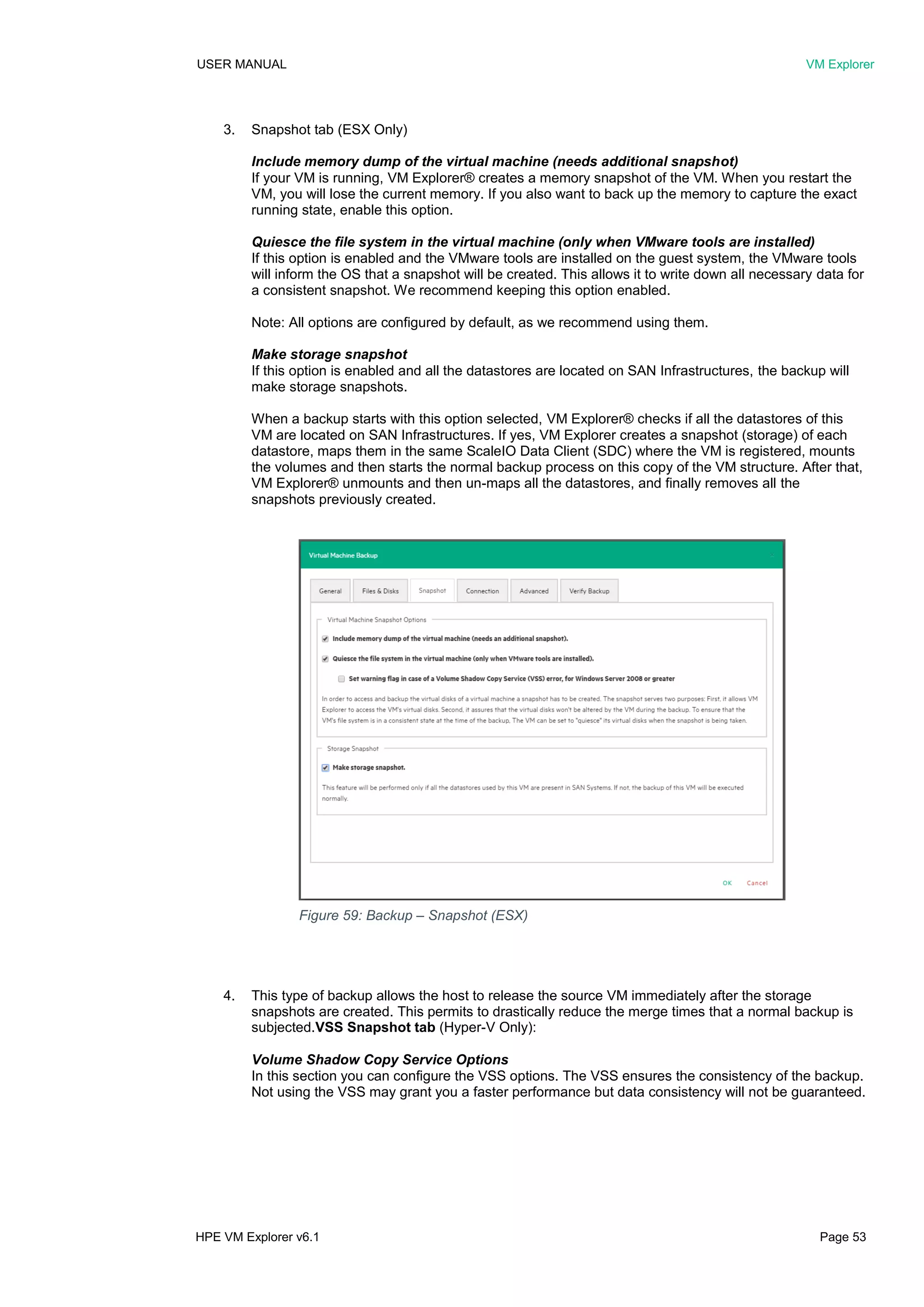 USER MANUAL VM Explorer
HPE VM Explorer v6.1 Page 53
3. Snapshot tab (ESX Only)
Include memory dump of the virtual machine (needs additional snapshot)
If your VM is running, VM Explorer® creates a memory snapshot of the VM. When you restart the
VM, you will lose the current memory. If you also want to back up the memory to capture the exact
running state, enable this option.
Quiesce the file system in the virtual machine (only when VMware tools are installed)
If this option is enabled and the VMware tools are installed on the guest system, the VMware tools
will inform the OS that a snapshot will be created. This allows it to write down all necessary data for
a consistent snapshot. We recommend keeping this option enabled.
Note: All options are configured by default, as we recommend using them.
Make storage snapshot
If this option is enabled and all the datastores are located on SAN Infrastructures, the backup will
make storage snapshots.
When a backup starts with this option selected, VM Explorer® checks if all the datastores of this
VM are located on SAN Infrastructures. If yes, VM Explorer creates a snapshot (storage) of each
datastore, maps them in the same ScaleIO Data Client (SDC) where the VM is registered, mounts
the volumes and then starts the normal backup process on this copy of the VM structure. After that,
VM Explorer® unmounts and then un-maps all the datastores, and finally removes all the
snapshots previously created.
4. This type of backup allows the host to release the source VM immediately after the storage
snapshots are created. This permits to drastically reduce the merge times that a normal backup is
subjected.VSS Snapshot tab (Hyper-V Only):
Volume Shadow Copy Service Options
In this section you can configure the VSS options. The VSS ensures the consistency of the backup.
Not using the VSS may grant you a faster performance but data consistency will not be guaranteed.
Figure 59: Backup – Snapshot (ESX)
 