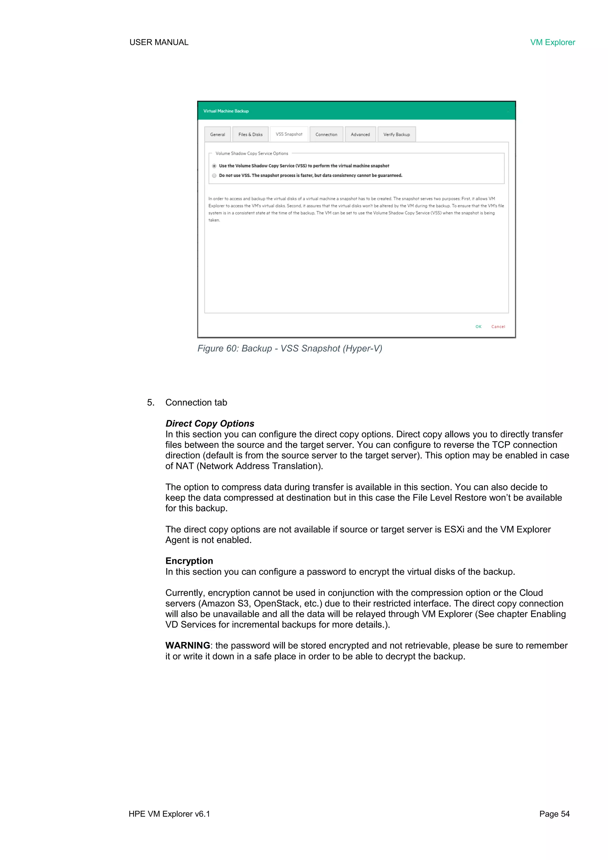 USER MANUAL VM Explorer
HPE VM Explorer v6.1 Page 54
5. Connection tab
Direct Copy Options
In this section you can configure the direct copy options. Direct copy allows you to directly transfer
files between the source and the target server. You can configure to reverse the TCP connection
direction (default is from the source server to the target server). This option may be enabled in case
of NAT (Network Address Translation).
The option to compress data during transfer is available in this section. You can also decide to
keep the data compressed at destination but in this case the File Level Restore won’t be available
for this backup.
The direct copy options are not available if source or target server is ESXi and the VM Explorer
Agent is not enabled.
Encryption
In this section you can configure a password to encrypt the virtual disks of the backup.
Currently, encryption cannot be used in conjunction with the compression option or the Cloud
servers (Amazon S3, OpenStack, etc.) due to their restricted interface. The direct copy connection
will also be unavailable and all the data will be relayed through VM Explorer (See chapter Enabling
VD Services for incremental backups for more details.).
WARNING: the password will be stored encrypted and not retrievable, please be sure to remember
it or write it down in a safe place in order to be able to decrypt the backup.
Figure 60: Backup - VSS Snapshot (Hyper-V)
 