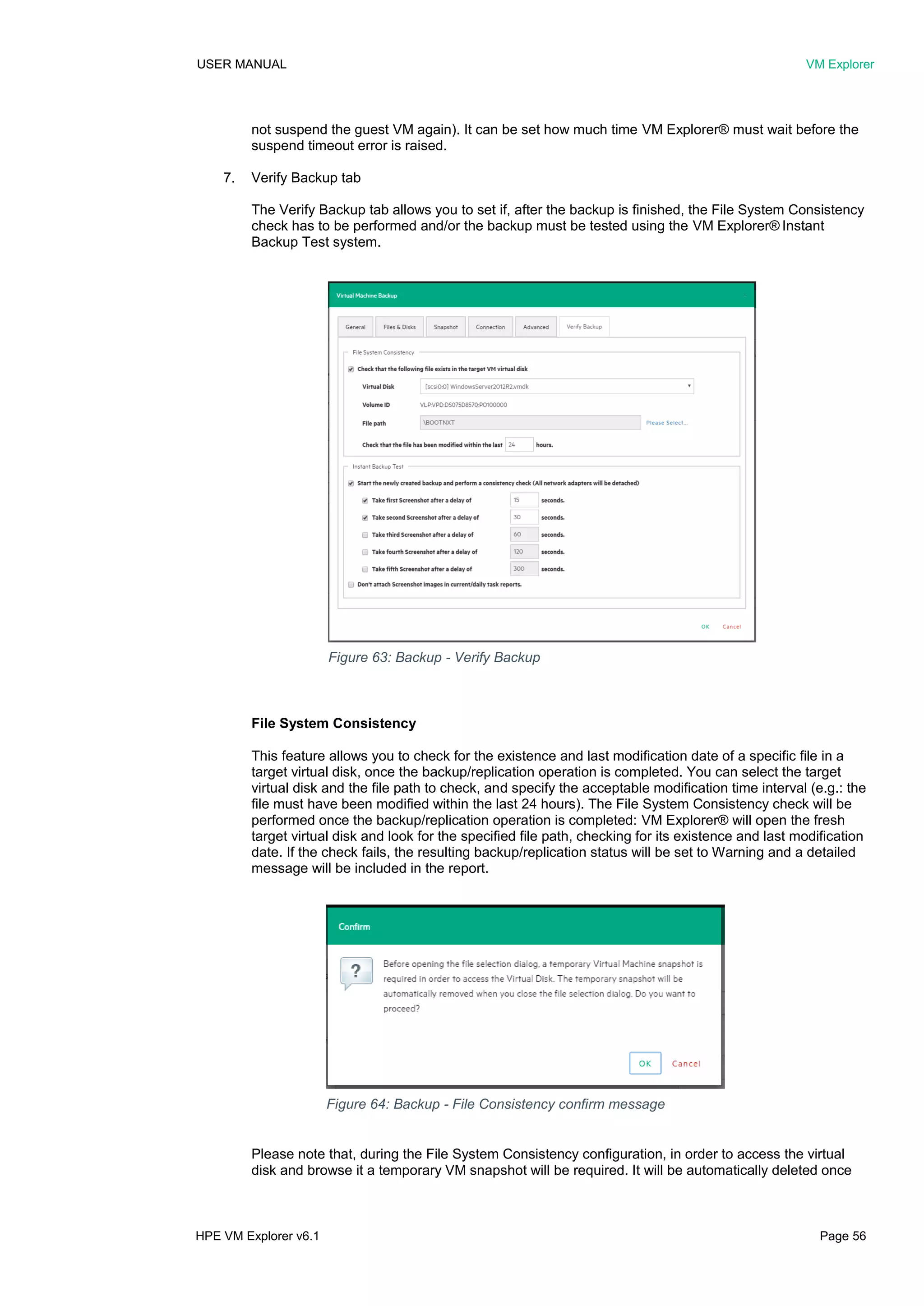USER MANUAL VM Explorer
HPE VM Explorer v6.1 Page 56
not suspend the guest VM again). It can be set how much time VM Explorer® must wait before the
suspend timeout error is raised.
7. Verify Backup tab
The Verify Backup tab allows you to set if, after the backup is finished, the File System Consistency
check has to be performed and/or the backup must be tested using the VM Explorer® Instant
Backup Test system.
File System Consistency
This feature allows you to check for the existence and last modification date of a specific file in a
target virtual disk, once the backup/replication operation is completed. You can select the target
virtual disk and the file path to check, and specify the acceptable modification time interval (e.g.: the
file must have been modified within the last 24 hours). The File System Consistency check will be
performed once the backup/replication operation is completed: VM Explorer® will open the fresh
target virtual disk and look for the specified file path, checking for its existence and last modification
date. If the check fails, the resulting backup/replication status will be set to Warning and a detailed
message will be included in the report.
Please note that, during the File System Consistency configuration, in order to access the virtual
disk and browse it a temporary VM snapshot will be required. It will be automatically deleted once
Figure 64: Backup - File Consistency confirm message
Figure 63: Backup - Verify Backup
 