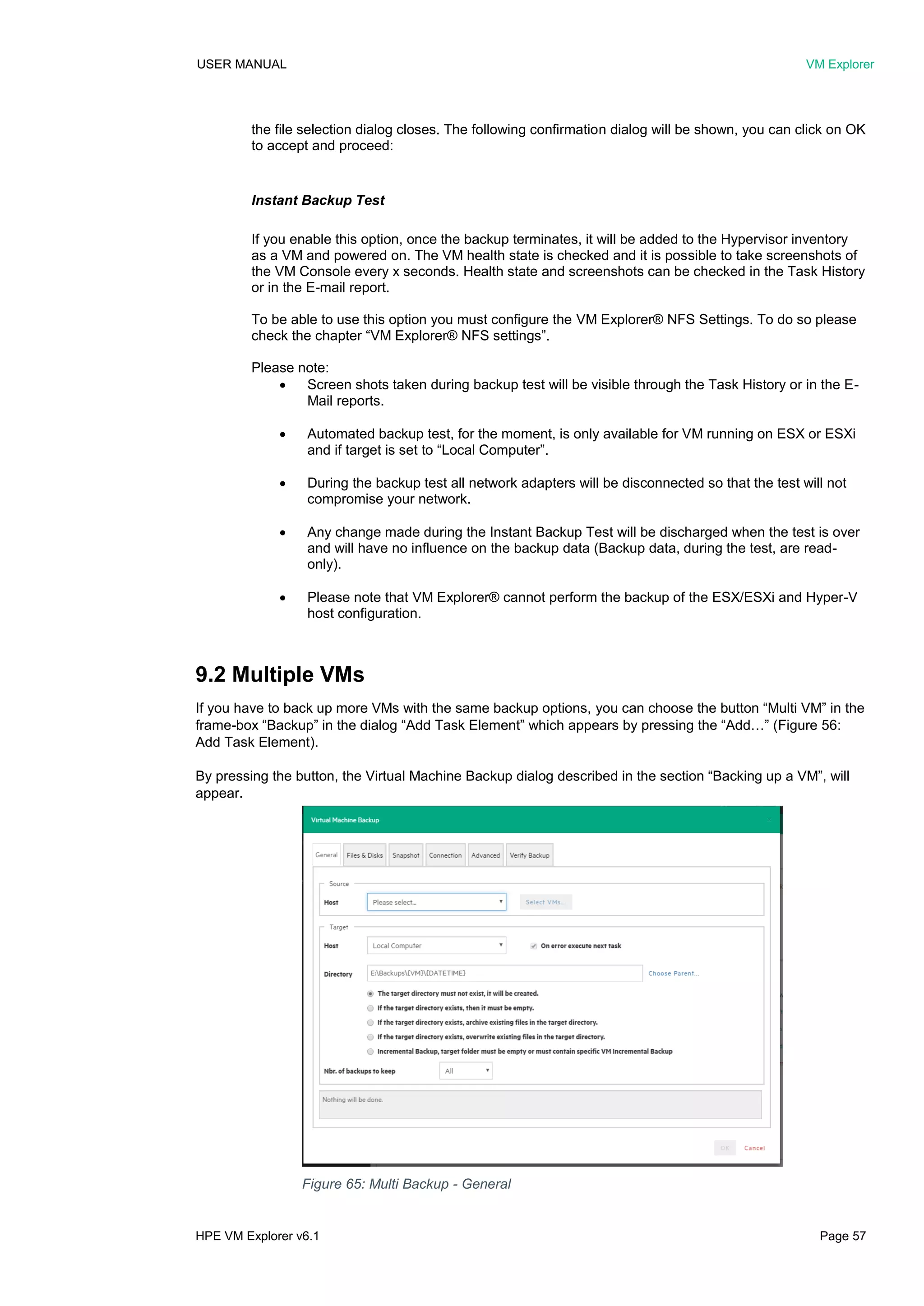 USER MANUAL VM Explorer
HPE VM Explorer v6.1 Page 57
the file selection dialog closes. The following confirmation dialog will be shown, you can click on OK
to accept and proceed:
Instant Backup Test
If you enable this option, once the backup terminates, it will be added to the Hypervisor inventory
as a VM and powered on. The VM health state is checked and it is possible to take screenshots of
the VM Console every x seconds. Health state and screenshots can be checked in the Task History
or in the E-mail report.
To be able to use this option you must configure the VM Explorer® NFS Settings. To do so please
check the chapter “VM Explorer® NFS settings”.
Please note:
 Screen shots taken during backup test will be visible through the Task History or in the E-
Mail reports.
 Automated backup test, for the moment, is only available for VM running on ESX or ESXi
and if target is set to “Local Computer”.
 During the backup test all network adapters will be disconnected so that the test will not
compromise your network.
 Any change made during the Instant Backup Test will be discharged when the test is over
and will have no influence on the backup data (Backup data, during the test, are read-
only).
 Please note that VM Explorer® cannot perform the backup of the ESX/ESXi and Hyper-V
host configuration.
9.2 Multiple VMs
If you have to back up more VMs with the same backup options, you can choose the button “Multi VM” in the
frame-box “Backup” in the dialog “Add Task Element” which appears by pressing the “Add…” (Figure 56:
Add Task Element).
By pressing the button, the Virtual Machine Backup dialog described in the section “Backing up a VM”, will
appear.
Figure 65: Multi Backup - General
 