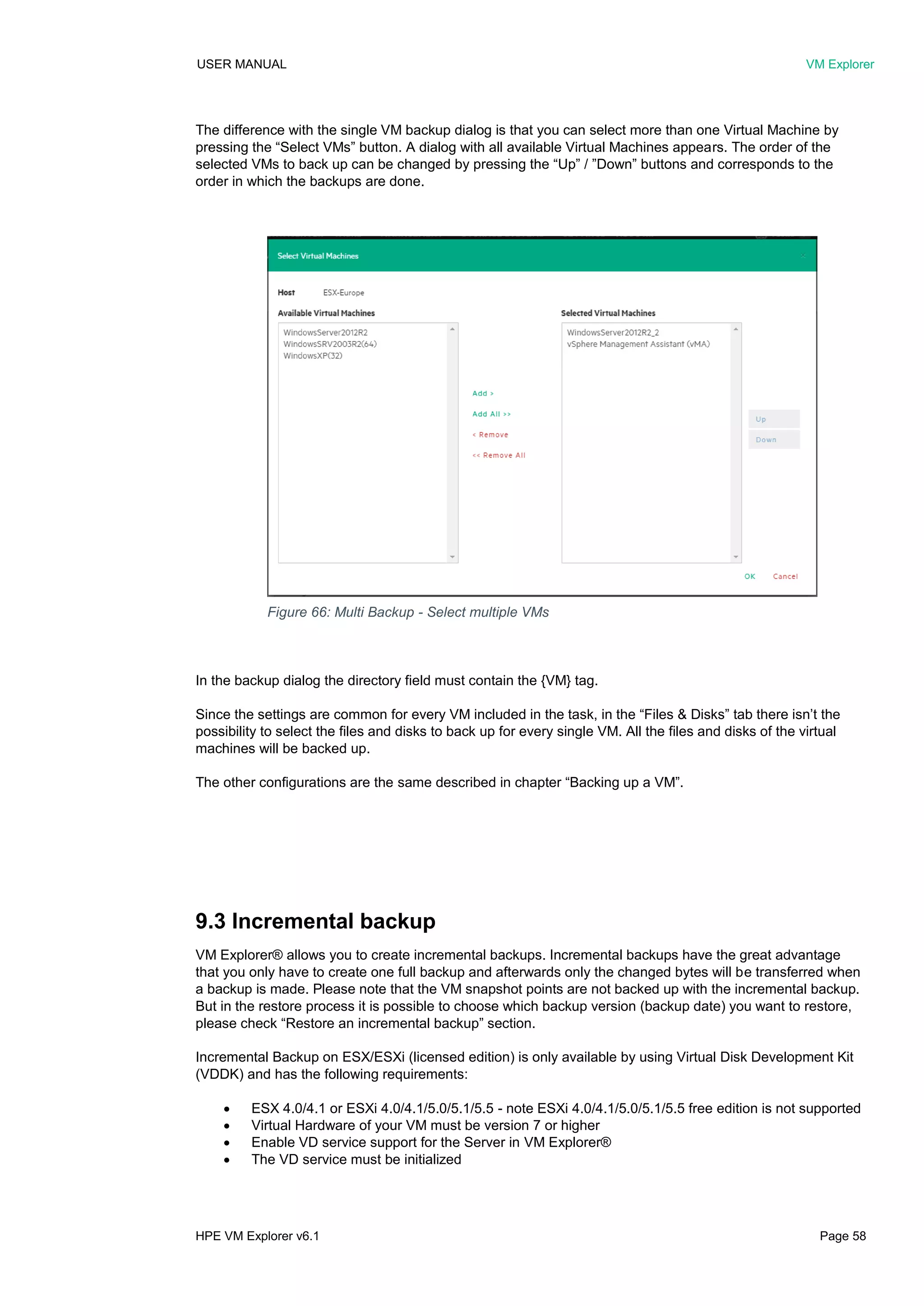 USER MANUAL VM Explorer
HPE VM Explorer v6.1 Page 58
The difference with the single VM backup dialog is that you can select more than one Virtual Machine by
pressing the “Select VMs” button. A dialog with all available Virtual Machines appears. The order of the
selected VMs to back up can be changed by pressing the “Up” / ”Down” buttons and corresponds to the
order in which the backups are done.
In the backup dialog the directory field must contain the {VM} tag.
Since the settings are common for every VM included in the task, in the “Files & Disks” tab there isn’t the
possibility to select the files and disks to back up for every single VM. All the files and disks of the virtual
machines will be backed up.
The other configurations are the same described in chapter “Backing up a VM”.
9.3 Incremental backup
VM Explorer® allows you to create incremental backups. Incremental backups have the great advantage
that you only have to create one full backup and afterwards only the changed bytes will be transferred when
a backup is made. Please note that the VM snapshot points are not backed up with the incremental backup.
But in the restore process it is possible to choose which backup version (backup date) you want to restore,
please check “Restore an incremental backup” section.
Incremental Backup on ESX/ESXi (licensed edition) is only available by using Virtual Disk Development Kit
(VDDK) and has the following requirements:
 ESX 4.0/4.1 or ESXi 4.0/4.1/5.0/5.1/5.5 - note ESXi 4.0/4.1/5.0/5.1/5.5 free edition is not supported
 Virtual Hardware of your VM must be version 7 or higher
 Enable VD service support for the Server in VM Explorer®
 The VD service must be initialized
Figure 66: Multi Backup - Select multiple VMs
 