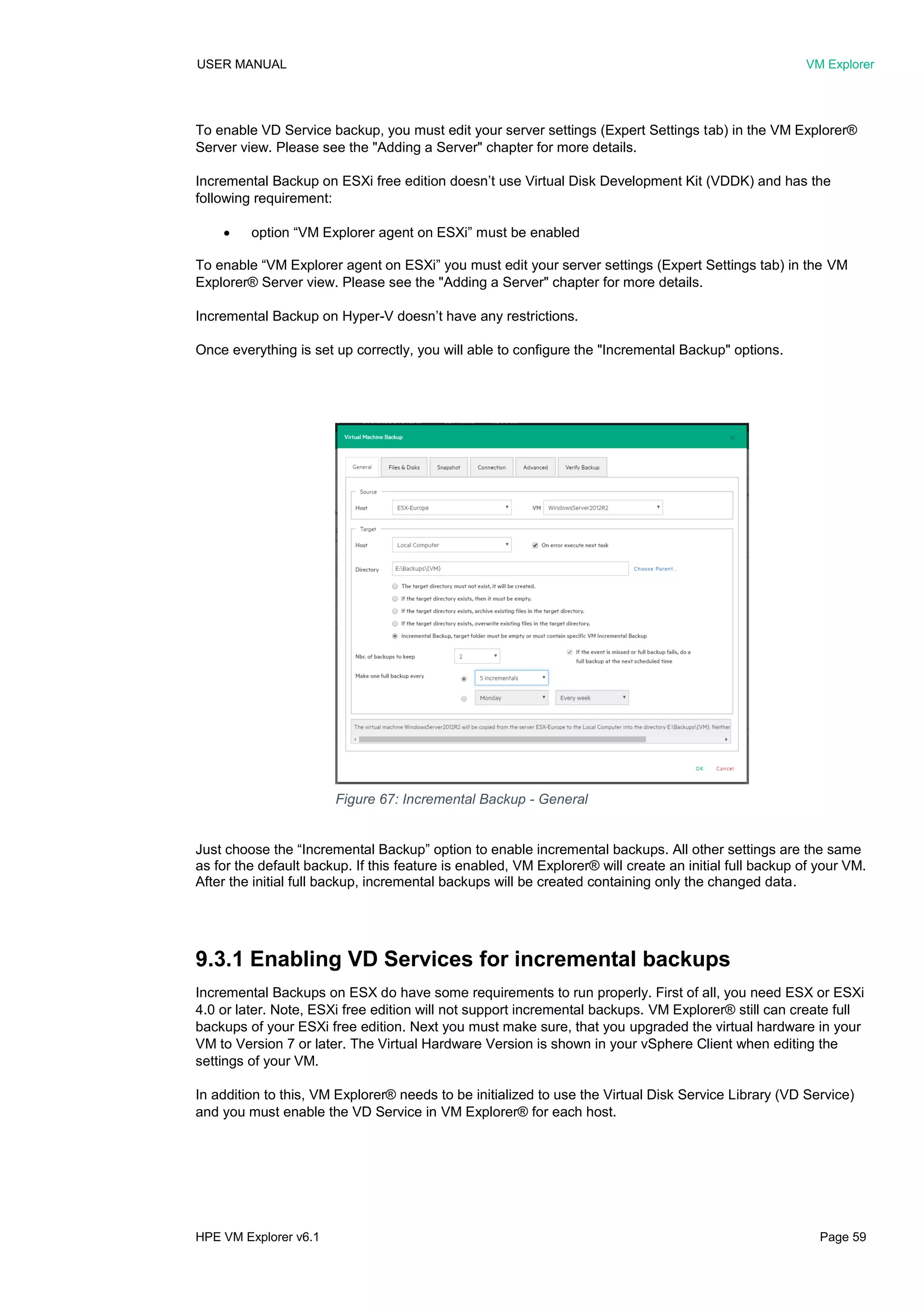 USER MANUAL VM Explorer
HPE VM Explorer v6.1 Page 59
To enable VD Service backup, you must edit your server settings (Expert Settings tab) in the VM Explorer®
Server view. Please see the "Adding a Server" chapter for more details.
Incremental Backup on ESXi free edition doesn’t use Virtual Disk Development Kit (VDDK) and has the
following requirement:
 option “VM Explorer agent on ESXi” must be enabled
To enable “VM Explorer agent on ESXi” you must edit your server settings (Expert Settings tab) in the VM
Explorer® Server view. Please see the "Adding a Server" chapter for more details.
Incremental Backup on Hyper-V doesn’t have any restrictions.
Once everything is set up correctly, you will able to configure the "Incremental Backup" options.
Just choose the “Incremental Backup” option to enable incremental backups. All other settings are the same
as for the default backup. If this feature is enabled, VM Explorer® will create an initial full backup of your VM.
After the initial full backup, incremental backups will be created containing only the changed data.
9.3.1 Enabling VD Services for incremental backups
Incremental Backups on ESX do have some requirements to run properly. First of all, you need ESX or ESXi
4.0 or later. Note, ESXi free edition will not support incremental backups. VM Explorer® still can create full
backups of your ESXi free edition. Next you must make sure, that you upgraded the virtual hardware in your
VM to Version 7 or later. The Virtual Hardware Version is shown in your vSphere Client when editing the
settings of your VM.
In addition to this, VM Explorer® needs to be initialized to use the Virtual Disk Service Library (VD Service)
and you must enable the VD Service in VM Explorer® for each host.
Figure 67: Incremental Backup - General
 