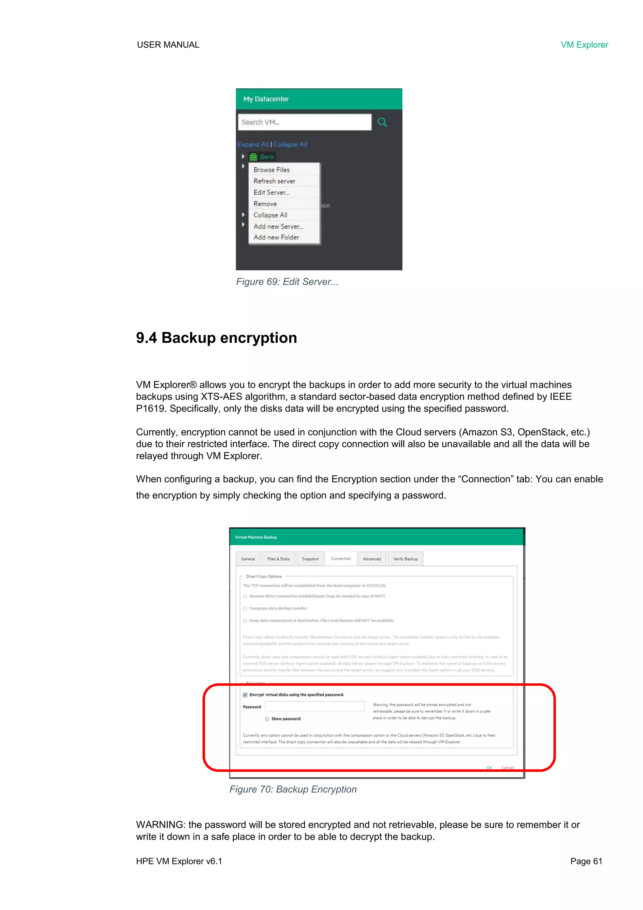 USER MANUAL VM Explorer
HPE VM Explorer v6.1 Page 61
9.4 Backup encryption
VM Explorer® allows you to encrypt the backups in order to add more security to the virtual machines
backups using XTS-AES algorithm, a standard sector-based data encryption method defined by IEEE
P1619. Specifically, only the disks data will be encrypted using the specified password.
Currently, encryption cannot be used in conjunction with the Cloud servers (Amazon S3, OpenStack, etc.)
due to their restricted interface. The direct copy connection will also be unavailable and all the data will be
relayed through VM Explorer.
When configuring a backup, you can find the Encryption section under the “Connection” tab: You can enable
the encryption by simply checking the option and specifying a password.
WARNING: the password will be stored encrypted and not retrievable, please be sure to remember it or
write it down in a safe place in order to be able to decrypt the backup.
Figure 70: Backup Encryption
Figure 69: Edit Server...
 