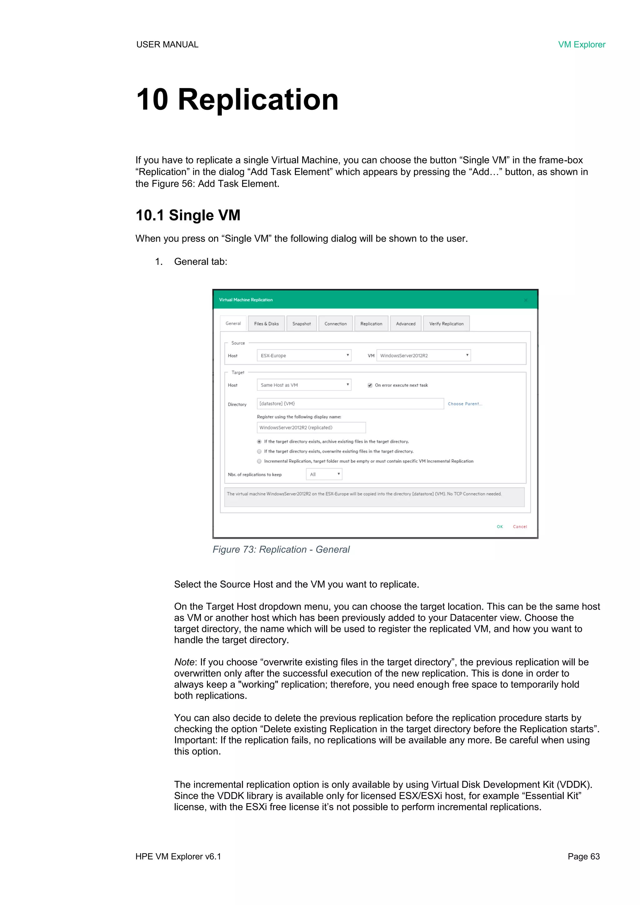USER MANUAL VM Explorer
HPE VM Explorer v6.1 Page 63
10 Replication
If you have to replicate a single Virtual Machine, you can choose the button “Single VM” in the frame-box
“Replication” in the dialog “Add Task Element” which appears by pressing the “Add…” button, as shown in
the Figure 56: Add Task Element.
10.1 Single VM
When you press on “Single VM” the following dialog will be shown to the user.
1. General tab:
Select the Source Host and the VM you want to replicate.
On the Target Host dropdown menu, you can choose the target location. This can be the same host
as VM or another host which has been previously added to your Datacenter view. Choose the
target directory, the name which will be used to register the replicated VM, and how you want to
handle the target directory.
Note: If you choose “overwrite existing files in the target directory”, the previous replication will be
overwritten only after the successful execution of the new replication. This is done in order to
always keep a "working" replication; therefore, you need enough free space to temporarily hold
both replications.
You can also decide to delete the previous replication before the replication procedure starts by
checking the option “Delete existing Replication in the target directory before the Replication starts”.
Important: If the replication fails, no replications will be available any more. Be careful when using
this option.
The incremental replication option is only available by using Virtual Disk Development Kit (VDDK).
Since the VDDK library is available only for licensed ESX/ESXi host, for example “Essential Kit”
license, with the ESXi free license it’s not possible to perform incremental replications.
Figure 73: Replication - General
 