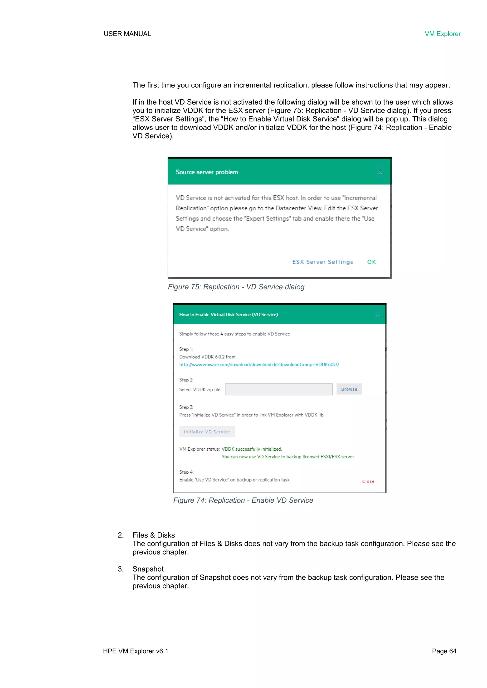USER MANUAL VM Explorer
HPE VM Explorer v6.1 Page 64
The first time you configure an incremental replication, please follow instructions that may appear.
If in the host VD Service is not activated the following dialog will be shown to the user which allows
you to initialize VDDK for the ESX server (Figure 75: Replication - VD Service dialog). If you press
“ESX Server Settings”, the “How to Enable Virtual Disk Service” dialog will be pop up. This dialog
allows user to download VDDK and/or initialize VDDK for the host (Figure 74: Replication - Enable
VD Service).
2. Files & Disks
The configuration of Files & Disks does not vary from the backup task configuration. Please see the
previous chapter.
3. Snapshot
The configuration of Snapshot does not vary from the backup task configuration. Please see the
previous chapter.
Figure 75: Replication - VD Service dialog
Figure 74: Replication - Enable VD Service
 