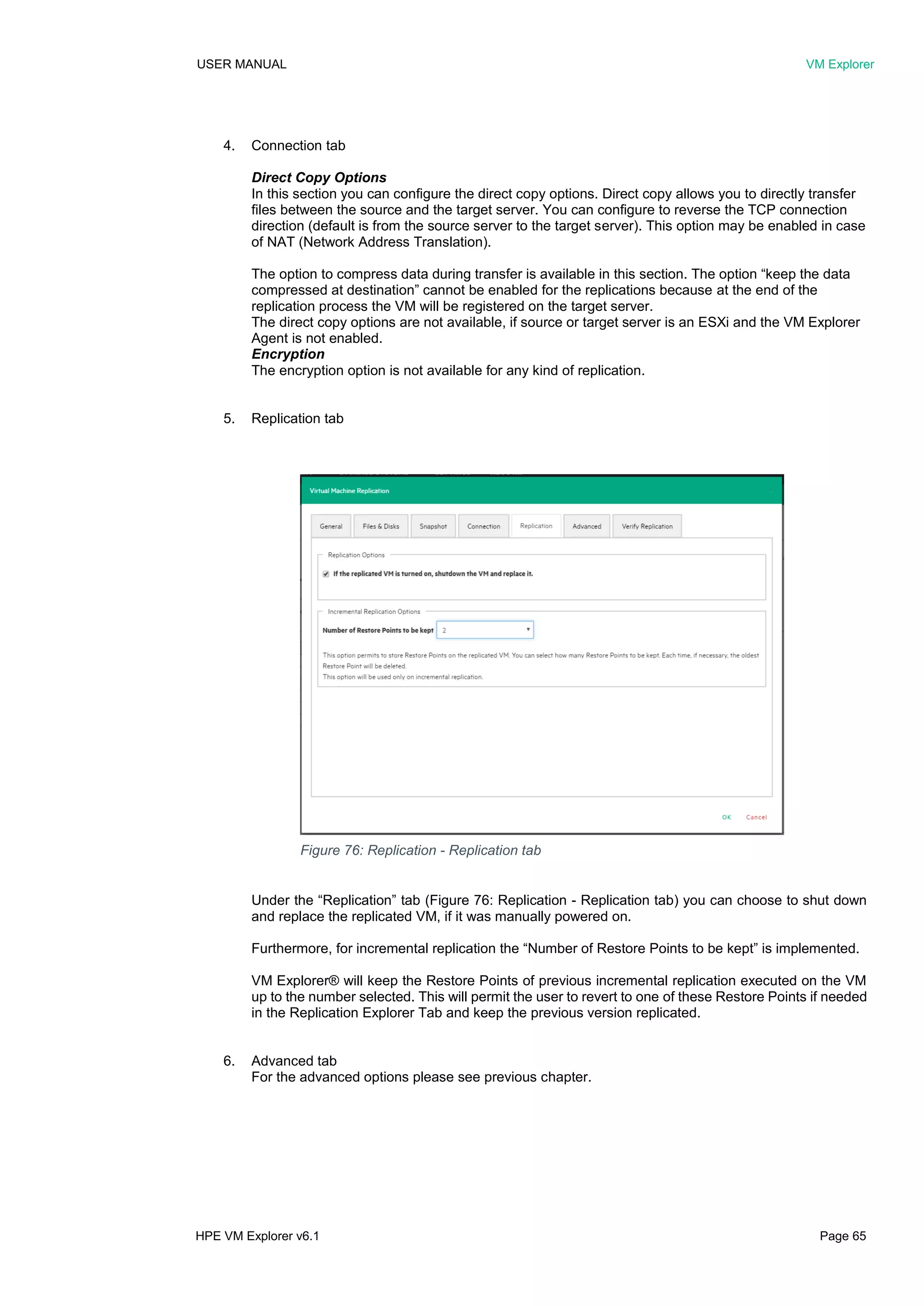 USER MANUAL VM Explorer
HPE VM Explorer v6.1 Page 65
4. Connection tab
Direct Copy Options
In this section you can configure the direct copy options. Direct copy allows you to directly transfer
files between the source and the target server. You can configure to reverse the TCP connection
direction (default is from the source server to the target server). This option may be enabled in case
of NAT (Network Address Translation).
The option to compress data during transfer is available in this section. The option “keep the data
compressed at destination” cannot be enabled for the replications because at the end of the
replication process the VM will be registered on the target server.
The direct copy options are not available, if source or target server is an ESXi and the VM Explorer
Agent is not enabled.
Encryption
The encryption option is not available for any kind of replication.
5. Replication tab
Under the “Replication” tab (Figure 76: Replication - Replication tab) you can choose to shut down
and replace the replicated VM, if it was manually powered on.
Furthermore, for incremental replication the “Number of Restore Points to be kept” is implemented.
VM Explorer® will keep the Restore Points of previous incremental replication executed on the VM
up to the number selected. This will permit the user to revert to one of these Restore Points if needed
in the Replication Explorer Tab and keep the previous version replicated.
6. Advanced tab
For the advanced options please see previous chapter.
Figure 76: Replication - Replication tab
 