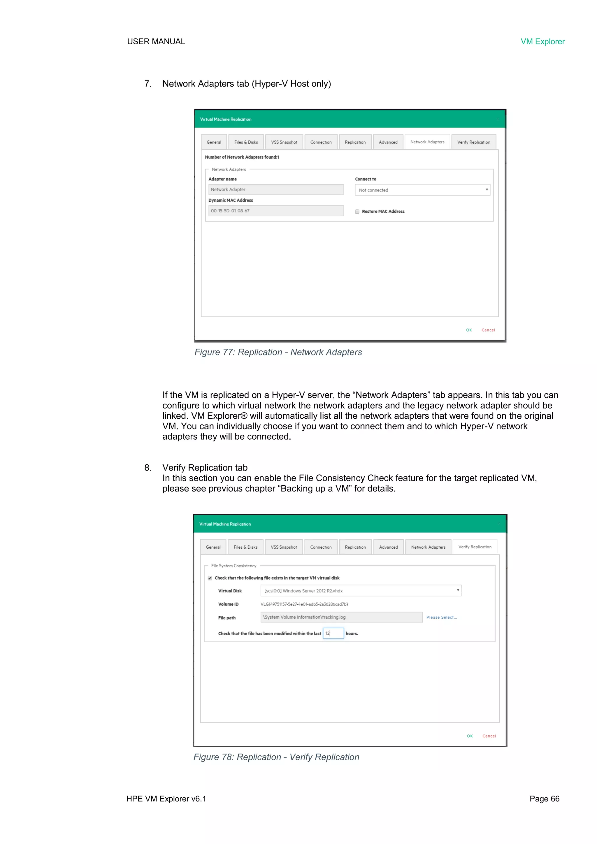USER MANUAL VM Explorer
HPE VM Explorer v6.1 Page 66
7. Network Adapters tab (Hyper-V Host only)
If the VM is replicated on a Hyper-V server, the “Network Adapters” tab appears. In this tab you can
configure to which virtual network the network adapters and the legacy network adapter should be
linked. VM Explorer® will automatically list all the network adapters that were found on the original
VM. You can individually choose if you want to connect them and to which Hyper-V network
adapters they will be connected.
8. Verify Replication tab
In this section you can enable the File Consistency Check feature for the target replicated VM,
please see previous chapter “Backing up a VM” for details.
Figure 77: Replication - Network Adapters
Figure 78: Replication - Verify Replication
 