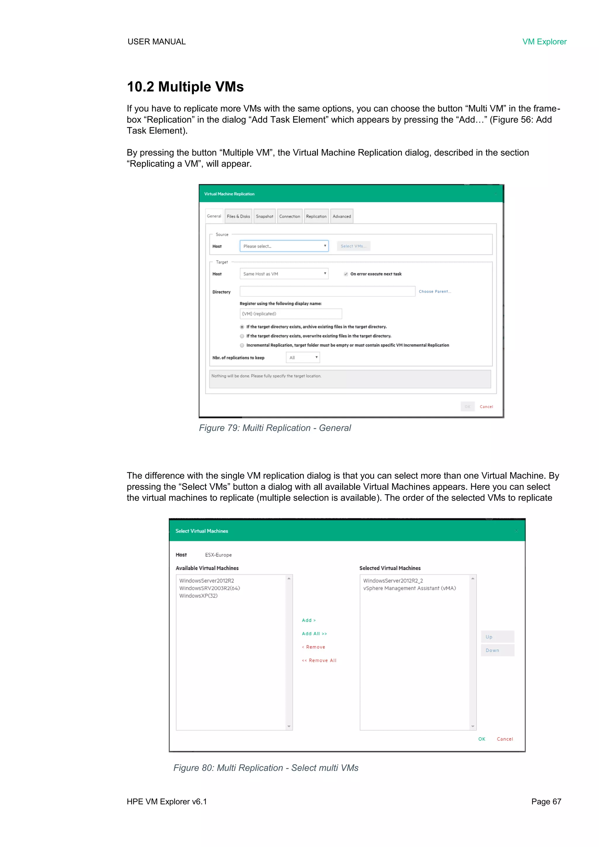 USER MANUAL VM Explorer
HPE VM Explorer v6.1 Page 67
10.2 Multiple VMs
If you have to replicate more VMs with the same options, you can choose the button “Multi VM” in the frame-
box “Replication” in the dialog “Add Task Element” which appears by pressing the “Add…” (Figure 56: Add
Task Element).
By pressing the button “Multiple VM”, the Virtual Machine Replication dialog, described in the section
“Replicating a VM”, will appear.
The difference with the single VM replication dialog is that you can select more than one Virtual Machine. By
pressing the “Select VMs” button a dialog with all available Virtual Machines appears. Here you can select
the virtual machines to replicate (multiple selection is available). The order of the selected VMs to replicate
Figure 79: Muilti Replication - General
Figure 80: Multi Replication - Select multi VMs
 