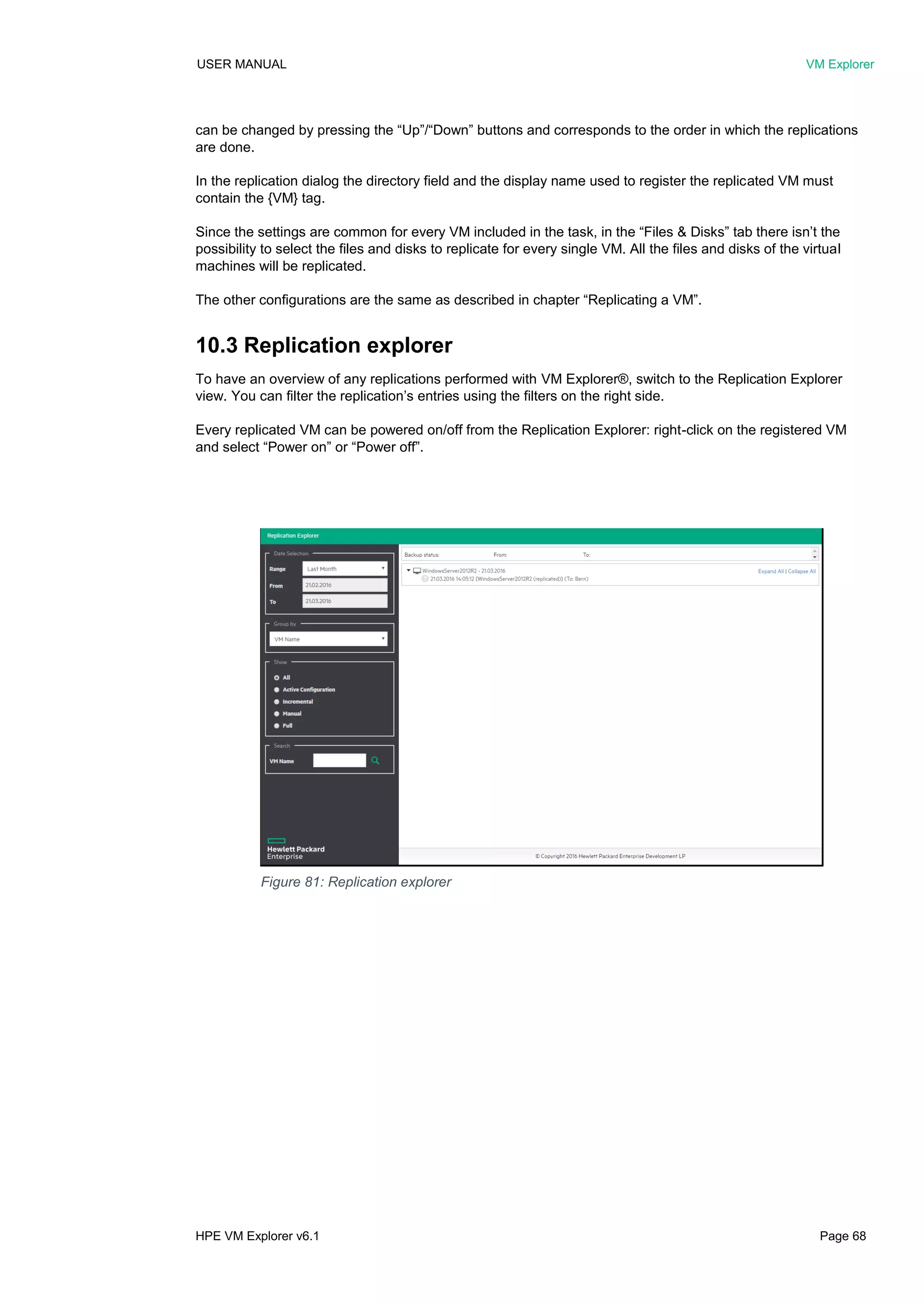 USER MANUAL VM Explorer
HPE VM Explorer v6.1 Page 68
can be changed by pressing the “Up”/“Down” buttons and corresponds to the order in which the replications
are done.
In the replication dialog the directory field and the display name used to register the replicated VM must
contain the {VM} tag.
Since the settings are common for every VM included in the task, in the “Files & Disks” tab there isn’t the
possibility to select the files and disks to replicate for every single VM. All the files and disks of the virtual
machines will be replicated.
The other configurations are the same as described in chapter “Replicating a VM”.
10.3 Replication explorer
To have an overview of any replications performed with VM Explorer®, switch to the Replication Explorer
view. You can filter the replication’s entries using the filters on the right side.
Every replicated VM can be powered on/off from the Replication Explorer: right-click on the registered VM
and select “Power on” or “Power off”.
Figure 81: Replication explorer
 