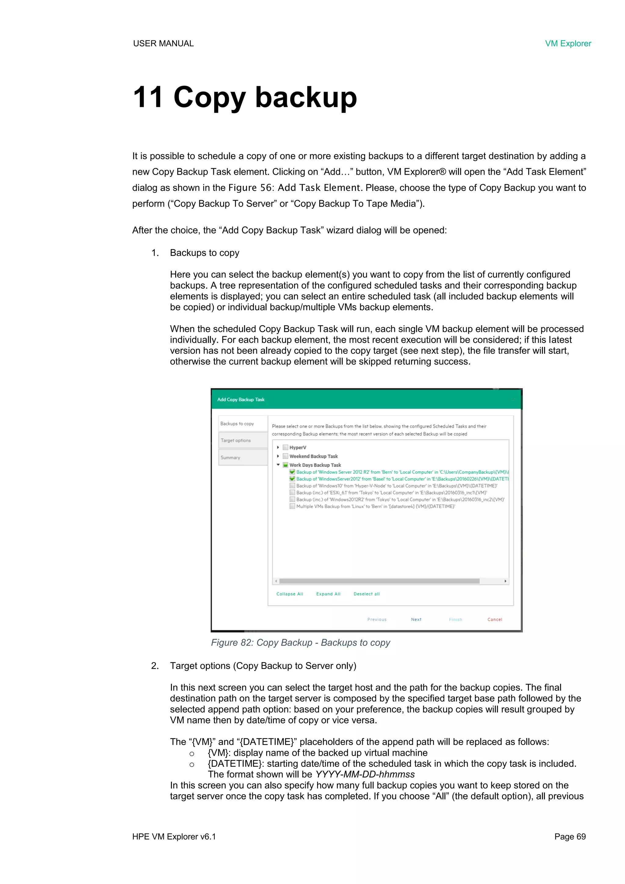 USER MANUAL VM Explorer
HPE VM Explorer v6.1 Page 69
11 Copy backup
It is possible to schedule a copy of one or more existing backups to a different target destination by adding a
new Copy Backup Task element. Clicking on “Add…” button, VM Explorer® will open the “Add Task Element”
dialog as shown in the Figure 56: Add Task Element. Please, choose the type of Copy Backup you want to
perform (“Copy Backup To Server” or “Copy Backup To Tape Media”).
After the choice, the “Add Copy Backup Task” wizard dialog will be opened:
1. Backups to copy
Here you can select the backup element(s) you want to copy from the list of currently configured
backups. A tree representation of the configured scheduled tasks and their corresponding backup
elements is displayed; you can select an entire scheduled task (all included backup elements will
be copied) or individual backup/multiple VMs backup elements.
When the scheduled Copy Backup Task will run, each single VM backup element will be processed
individually. For each backup element, the most recent execution will be considered; if this latest
version has not been already copied to the copy target (see next step), the file transfer will start,
otherwise the current backup element will be skipped returning success.
2. Target options (Copy Backup to Server only)
In this next screen you can select the target host and the path for the backup copies. The final
destination path on the target server is composed by the specified target base path followed by the
selected append path option: based on your preference, the backup copies will result grouped by
VM name then by date/time of copy or vice versa.
The “{VM}” and “{DATETIME}” placeholders of the append path will be replaced as follows:
o {VM}: display name of the backed up virtual machine
o {DATETIME}: starting date/time of the scheduled task in which the copy task is included.
The format shown will be YYYY-MM-DD-hhmmss
In this screen you can also specify how many full backup copies you want to keep stored on the
target server once the copy task has completed. If you choose “All” (the default option), all previous
Figure 82: Copy Backup - Backups to copy
 