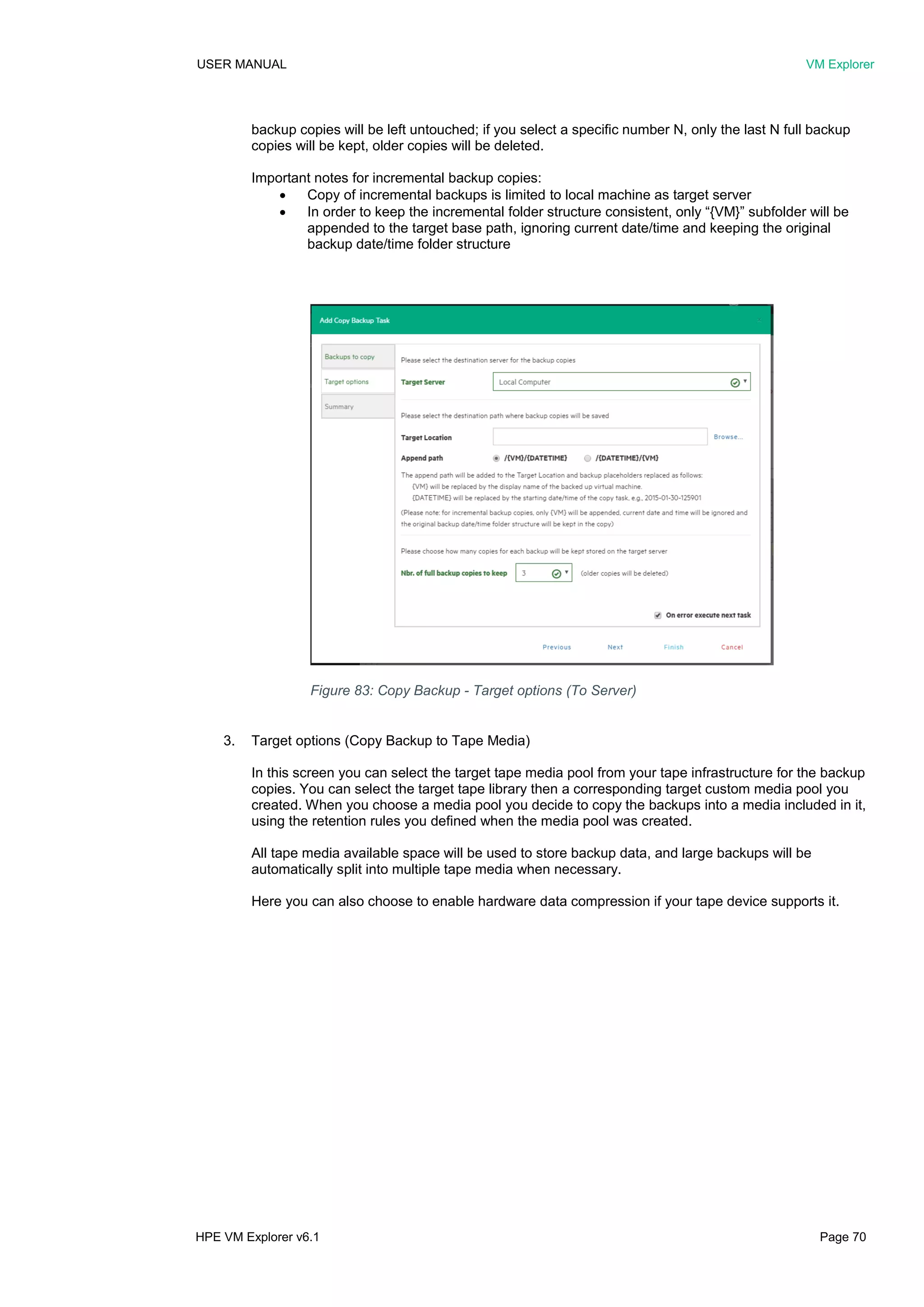 USER MANUAL VM Explorer
HPE VM Explorer v6.1 Page 70
backup copies will be left untouched; if you select a specific number N, only the last N full backup
copies will be kept, older copies will be deleted.
Important notes for incremental backup copies:
 Copy of incremental backups is limited to local machine as target server
 In order to keep the incremental folder structure consistent, only “{VM}” subfolder will be
appended to the target base path, ignoring current date/time and keeping the original
backup date/time folder structure
3. Target options (Copy Backup to Tape Media)
In this screen you can select the target tape media pool from your tape infrastructure for the backup
copies. You can select the target tape library then a corresponding target custom media pool you
created. When you choose a media pool you decide to copy the backups into a media included in it,
using the retention rules you defined when the media pool was created.
All tape media available space will be used to store backup data, and large backups will be
automatically split into multiple tape media when necessary.
Here you can also choose to enable hardware data compression if your tape device supports it.
Figure 83: Copy Backup - Target options (To Server)
 