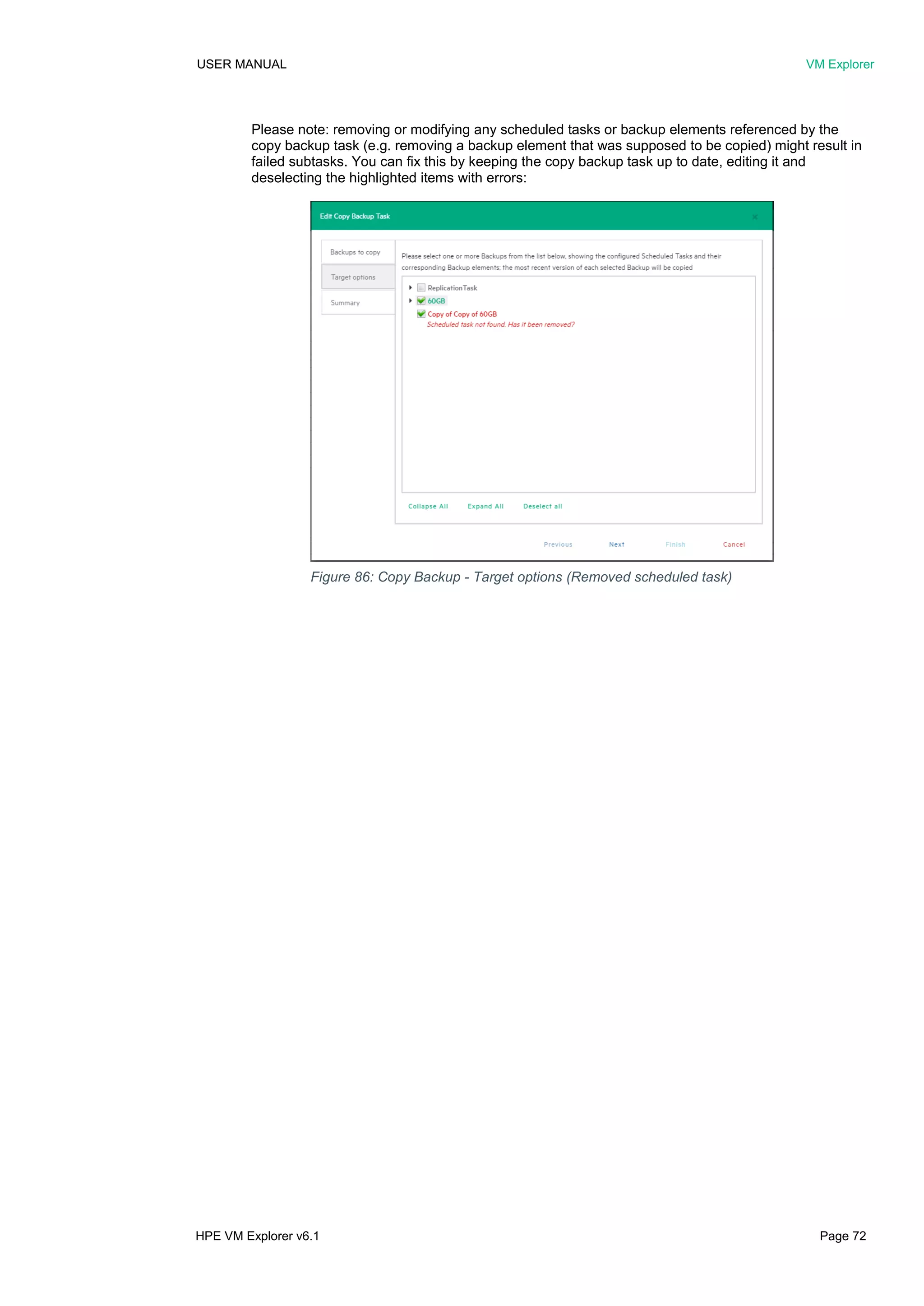 USER MANUAL VM Explorer
HPE VM Explorer v6.1 Page 72
Please note: removing or modifying any scheduled tasks or backup elements referenced by the
copy backup task (e.g. removing a backup element that was supposed to be copied) might result in
failed subtasks. You can fix this by keeping the copy backup task up to date, editing it and
deselecting the highlighted items with errors:
Figure 86: Copy Backup - Target options (Removed scheduled task)
 