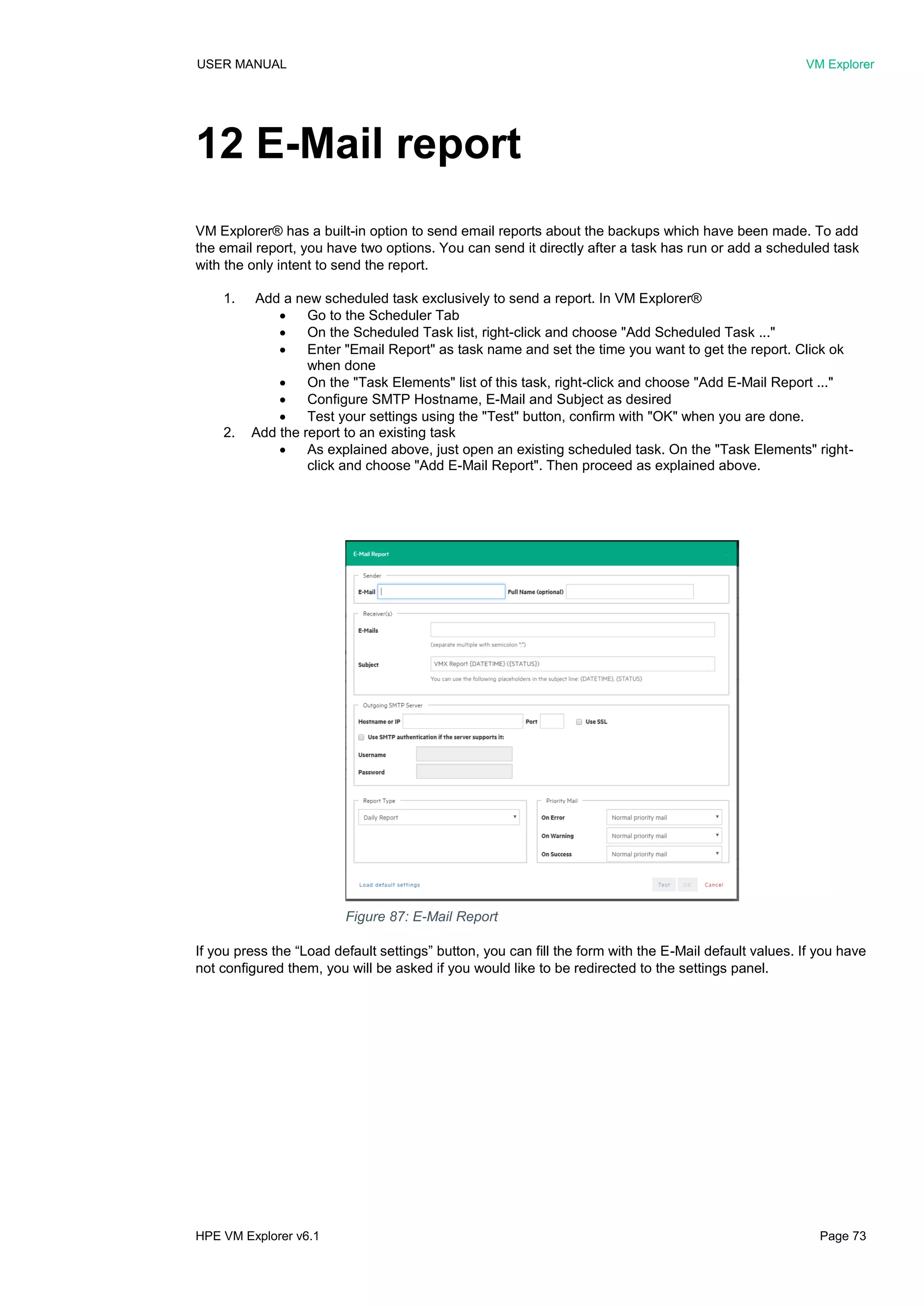 USER MANUAL VM Explorer
HPE VM Explorer v6.1 Page 73
12 E-Mail report
VM Explorer® has a built-in option to send email reports about the backups which have been made. To add
the email report, you have two options. You can send it directly after a task has run or add a scheduled task
with the only intent to send the report.
1. Add a new scheduled task exclusively to send a report. In VM Explorer®
 Go to the Scheduler Tab
 On the Scheduled Task list, right-click and choose "Add Scheduled Task ..."
 Enter "Email Report" as task name and set the time you want to get the report. Click ok
when done
 On the "Task Elements" list of this task, right-click and choose "Add E-Mail Report ..."
 Configure SMTP Hostname, E-Mail and Subject as desired
 Test your settings using the "Test" button, confirm with "OK" when you are done.
2. Add the report to an existing task
 As explained above, just open an existing scheduled task. On the "Task Elements" right-
click and choose "Add E-Mail Report". Then proceed as explained above.
If you press the “Load default settings” button, you can fill the form with the E-Mail default values. If you have
not configured them, you will be asked if you would like to be redirected to the settings panel.
Figure 87: E-Mail Report
 