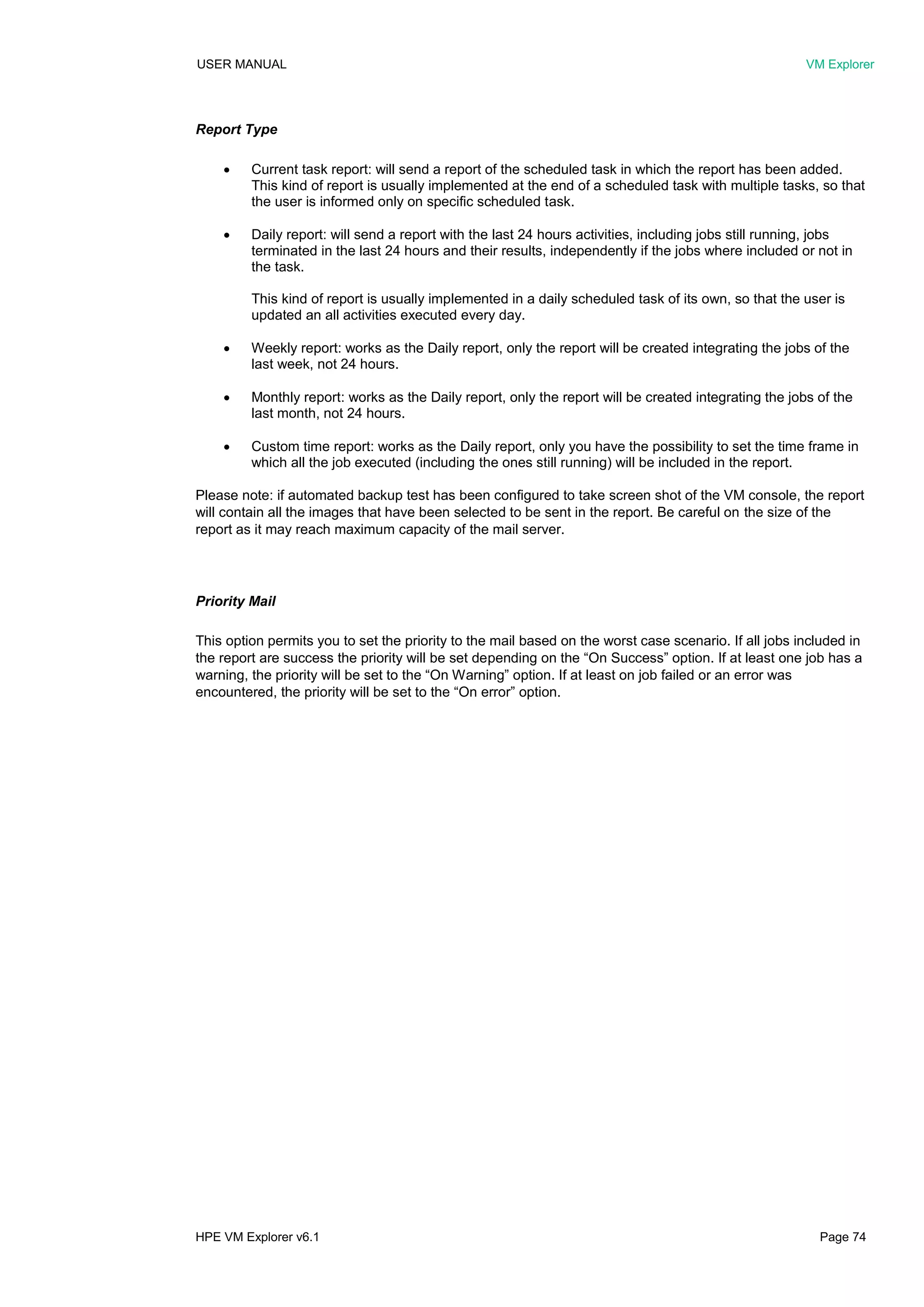 USER MANUAL VM Explorer
HPE VM Explorer v6.1 Page 74
Report Type
 Current task report: will send a report of the scheduled task in which the report has been added.
This kind of report is usually implemented at the end of a scheduled task with multiple tasks, so that
the user is informed only on specific scheduled task.
 Daily report: will send a report with the last 24 hours activities, including jobs still running, jobs
terminated in the last 24 hours and their results, independently if the jobs where included or not in
the task.
This kind of report is usually implemented in a daily scheduled task of its own, so that the user is
updated an all activities executed every day.
 Weekly report: works as the Daily report, only the report will be created integrating the jobs of the
last week, not 24 hours.
 Monthly report: works as the Daily report, only the report will be created integrating the jobs of the
last month, not 24 hours.
 Custom time report: works as the Daily report, only you have the possibility to set the time frame in
which all the job executed (including the ones still running) will be included in the report.
Please note: if automated backup test has been configured to take screen shot of the VM console, the report
will contain all the images that have been selected to be sent in the report. Be careful on the size of the
report as it may reach maximum capacity of the mail server.
Priority Mail
This option permits you to set the priority to the mail based on the worst case scenario. If all jobs included in
the report are success the priority will be set depending on the “On Success” option. If at least one job has a
warning, the priority will be set to the “On Warning” option. If at least on job failed or an error was
encountered, the priority will be set to the “On error” option.
 