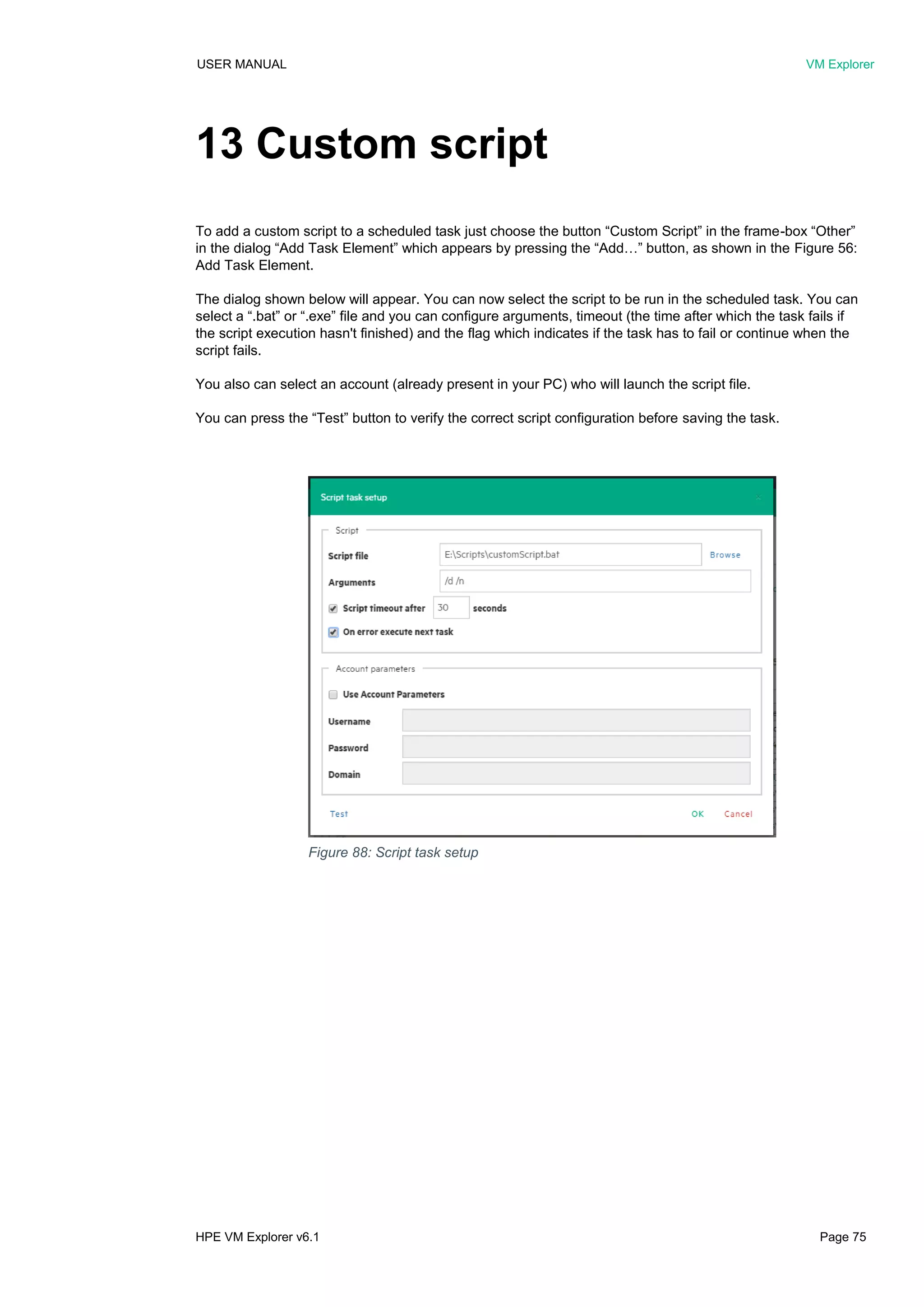 USER MANUAL VM Explorer
HPE VM Explorer v6.1 Page 75
13 Custom script
To add a custom script to a scheduled task just choose the button “Custom Script” in the frame-box “Other”
in the dialog “Add Task Element” which appears by pressing the “Add…” button, as shown in the Figure 56:
Add Task Element.
The dialog shown below will appear. You can now select the script to be run in the scheduled task. You can
select a “.bat” or “.exe” file and you can configure arguments, timeout (the time after which the task fails if
the script execution hasn't finished) and the flag which indicates if the task has to fail or continue when the
script fails.
You also can select an account (already present in your PC) who will launch the script file.
You can press the “Test” button to verify the correct script configuration before saving the task.
Figure 88: Script task setup
 