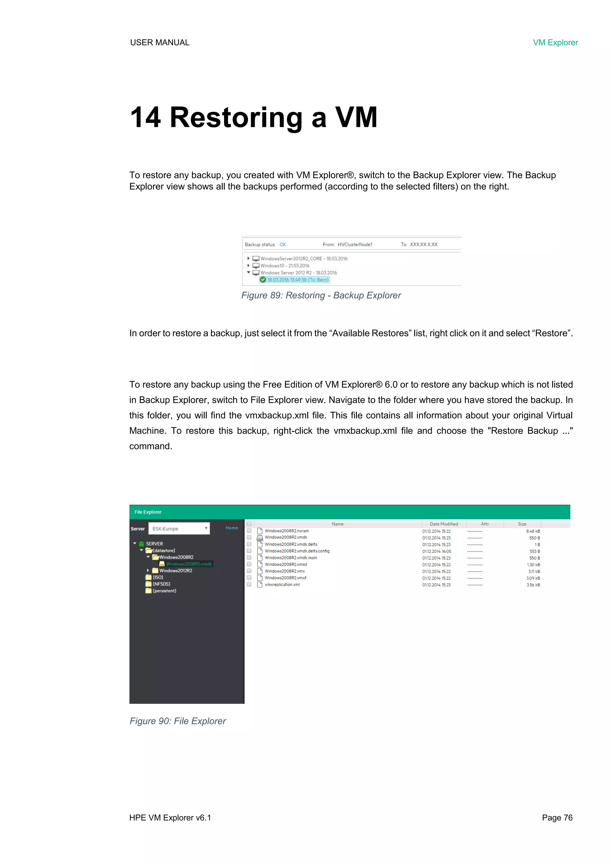 USER MANUAL VM Explorer
HPE VM Explorer v6.1 Page 76
14 Restoring a VM
To restore any backup, you created with VM Explorer®, switch to the Backup Explorer view. The Backup
Explorer view shows all the backups performed (according to the selected filters) on the right.
In order to restore a backup, just select it from the “Available Restores” list, right click on it and select “Restore”.
To restore any backup using the Free Edition of VM Explorer® 6.0 or to restore any backup which is not listed
in Backup Explorer, switch to File Explorer view. Navigate to the folder where you have stored the backup. In
this folder, you will find the vmxbackup.xml file. This file contains all information about your original Virtual
Machine. To restore this backup, right-click the vmxbackup.xml file and choose the "Restore Backup ..."
command.
Figure 89: Restoring - Backup Explorer
Figure 90: File Explorer
 