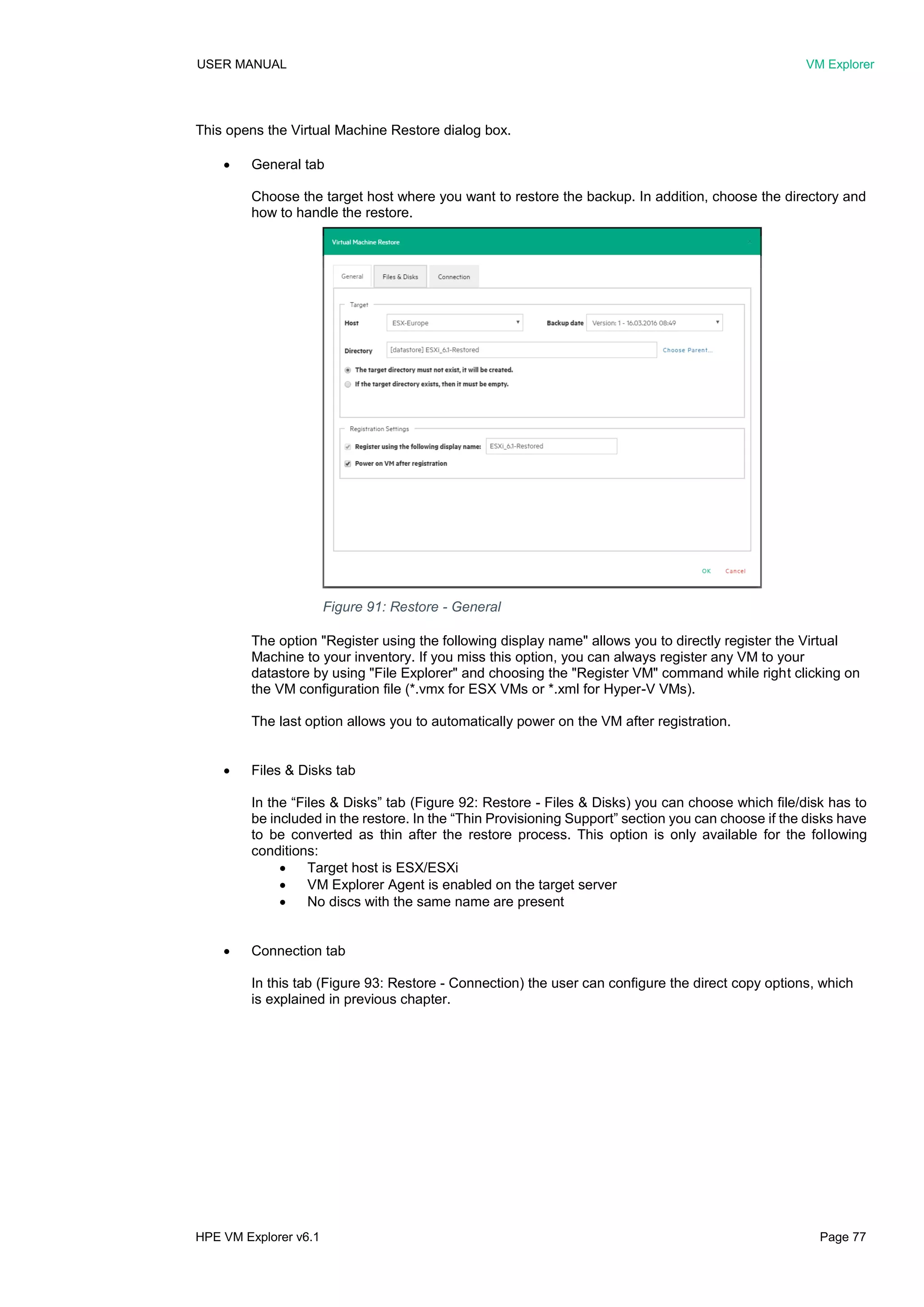 USER MANUAL VM Explorer
HPE VM Explorer v6.1 Page 77
This opens the Virtual Machine Restore dialog box.
 General tab
Choose the target host where you want to restore the backup. In addition, choose the directory and
how to handle the restore.
The option "Register using the following display name" allows you to directly register the Virtual
Machine to your inventory. If you miss this option, you can always register any VM to your
datastore by using "File Explorer" and choosing the "Register VM" command while right clicking on
the VM configuration file (*.vmx for ESX VMs or *.xml for Hyper-V VMs).
The last option allows you to automatically power on the VM after registration.
 Files & Disks tab
In the “Files & Disks” tab (Figure 92: Restore - Files & Disks) you can choose which file/disk has to
be included in the restore. In the “Thin Provisioning Support” section you can choose if the disks have
to be converted as thin after the restore process. This option is only available for the following
conditions:
 Target host is ESX/ESXi
 VM Explorer Agent is enabled on the target server
 No discs with the same name are present
 Connection tab
In this tab (Figure 93: Restore - Connection) the user can configure the direct copy options, which
is explained in previous chapter.
Figure 91: Restore - General
 